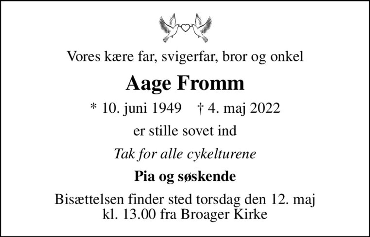 Vores kære far, svigerfar, bror og onkel
Aage Fromm
* 10. juni 1949    ✝ 4. maj 2022
er stille sovet ind
Tak for alle cykelturene
Pia og søskende
Bisættelsen finder sted torsdag den 12. maj kl. 13.00 fra Broager Kirke