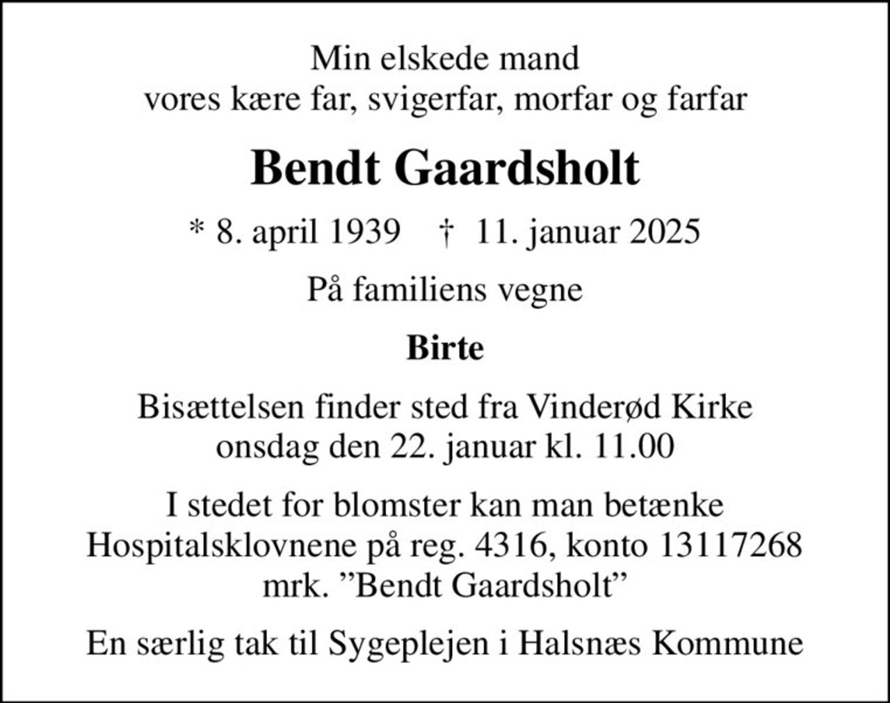 Min elskede mand vores kære far, svigerfar, morfar og farfar
Bendt Gaardsholt
* 8. april 1939    ✝ 11. januar 2025
På familiens vegne
Birte
Bisættelsen finder sted fra Vinderød Kirke  onsdag den 22. januar kl. 11.00 
I stedet for blomster kan man betænke Hospitalsklovnene på reg. 4316, konto 13117268 mrk. Bendt Gaardsholt
I stedet for evt. blomster kan man betænke
					Danske Hospitalsklovne reg.4316,konto13117268mrk. Bent
					Gaardsholt
En særlig tak til Sygeplejen i Halsnæs Kommune