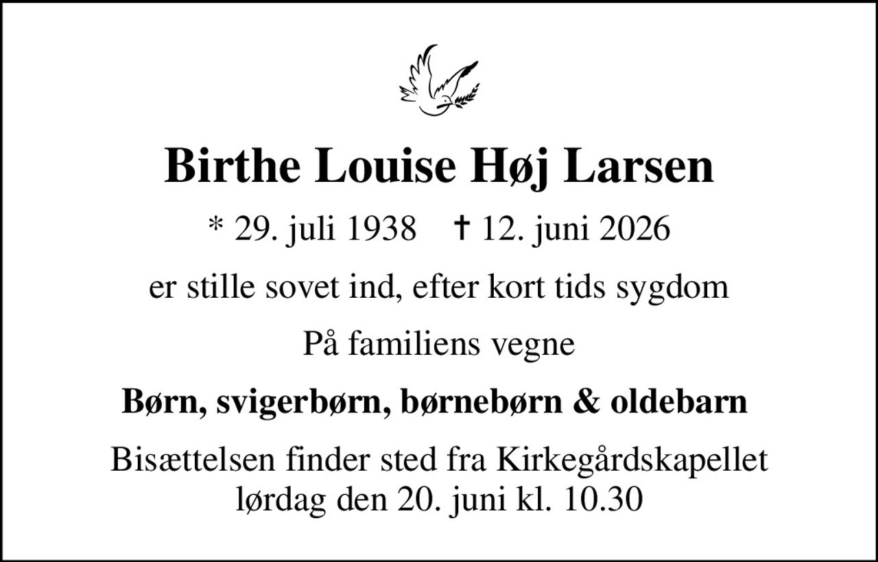 Birthe Louise Høj Larsen
* 29. juli 1938    ✝ 12. juni 2026
er stille sovet ind, efter kort tids sygdom
På familiens vegne
Børn, svigerbørn, børnebørn & oldebarn 
Bisættelsen finder sted fra Kirkegårdskapellet  lørdag den 20. juni kl. 10.30