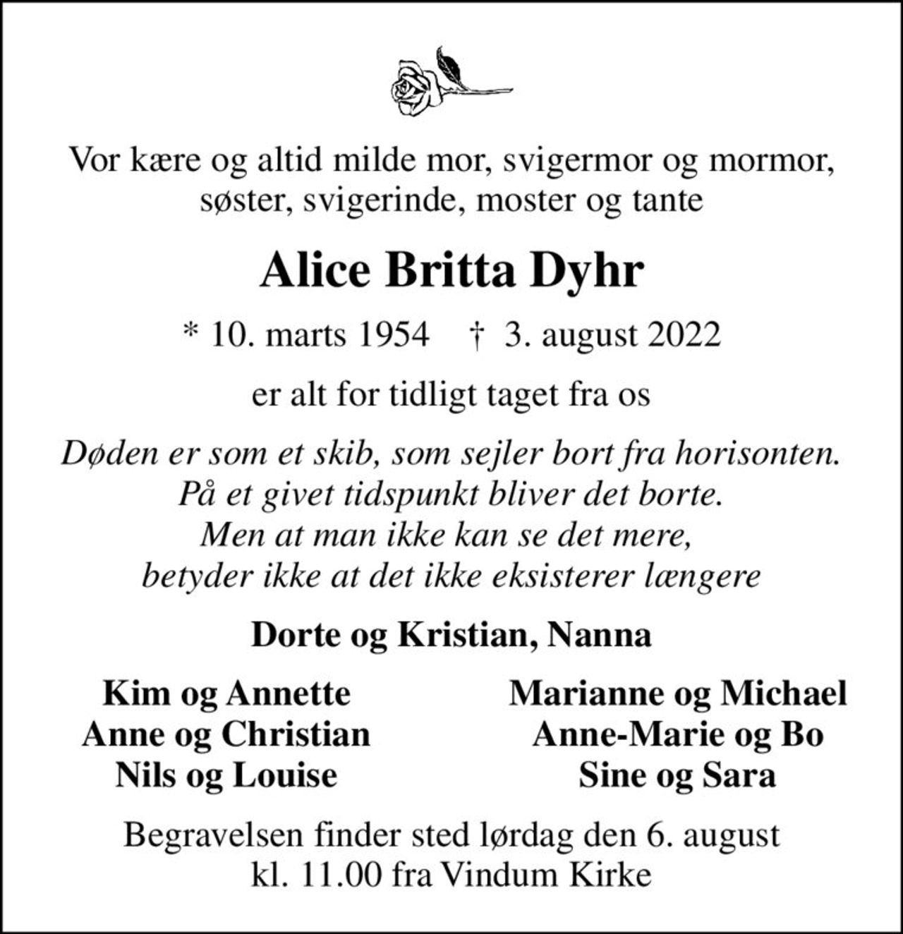 Vor kære og altid milde mor, svigermor og mormor, søster, svigerinde, moster og tante
Alice Britta Dyhr
* 10. marts 1954    ✝ 3. august 2022
er alt for tidligt taget fra os
Døden er som et skib, som sejler bort fra horisonten. På et givet tidspunkt bliver det borte. Men at man ikke kan se det mere,  betyder ikke at det ikke eksisterer længere
Dorte og Kristian, Nanna
Kim og Annette
Marianne og Michael
Anne og Christian
Anne-Marie og Bo
Nils og Louise
Sine og Sara
Begravelsen finder sted lørdag den 6. august kl. 11.00 fra Vindum Kirke