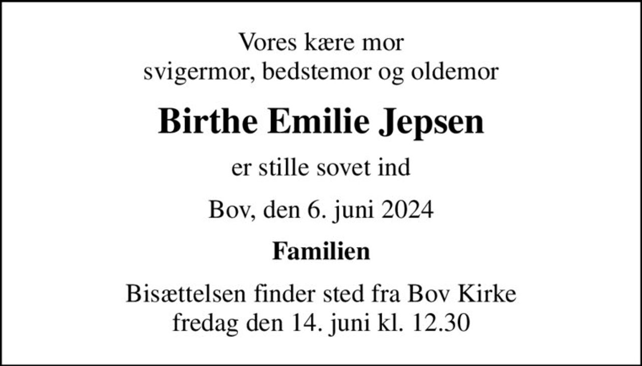 Vores kære mor svigermor, bedstemor og oldemor
Birthe Emilie Jepsen
er stille sovet ind
Bov, den 6. juni 2024
Familien
Bisættelsen finder sted fra Bov Kirke  fredag den 14. juni kl. 12.30