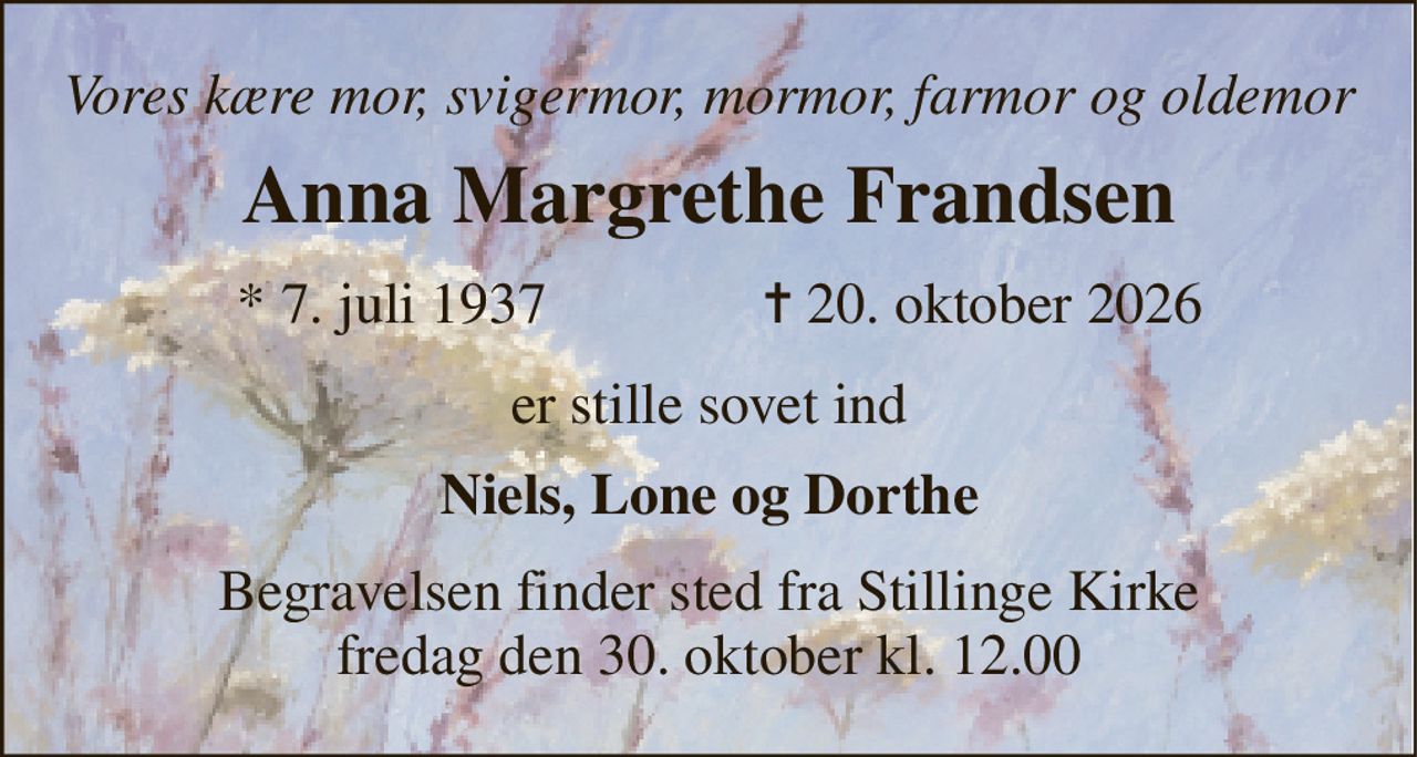 Vores kære mor, svigermor, mormor, farmor og oldemor 
Anna Margrethe Frandsen 
*​ 7. juli 1937 
✝​ 20. oktober 2026​ 
er stille sovet ind 
Niels, Lone og Dorthe 
Begravelsen​ finder sted fra Stillinge Kirke​ fredag den 30. oktober​ kl. 12.00