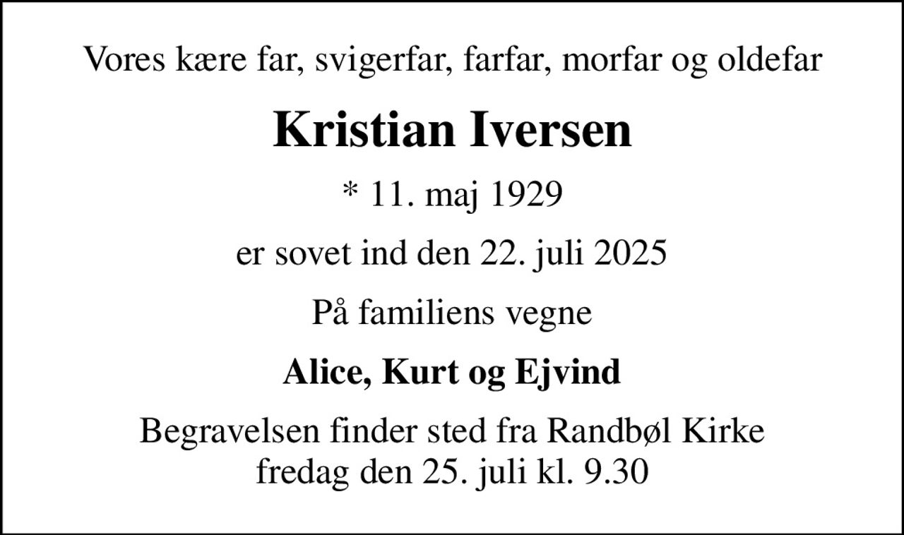 Vores kære far, svigerfar, farfar, morfar og oldefar
Kristian Iversen
* 11. maj 1929
er sovet ind den 22. juli 2025
På familiens vegne
Alice, Kurt og Ejvind
Begravelsen finder sted fra Randbøl Kirke  fredag den 25. juli kl. 9.30