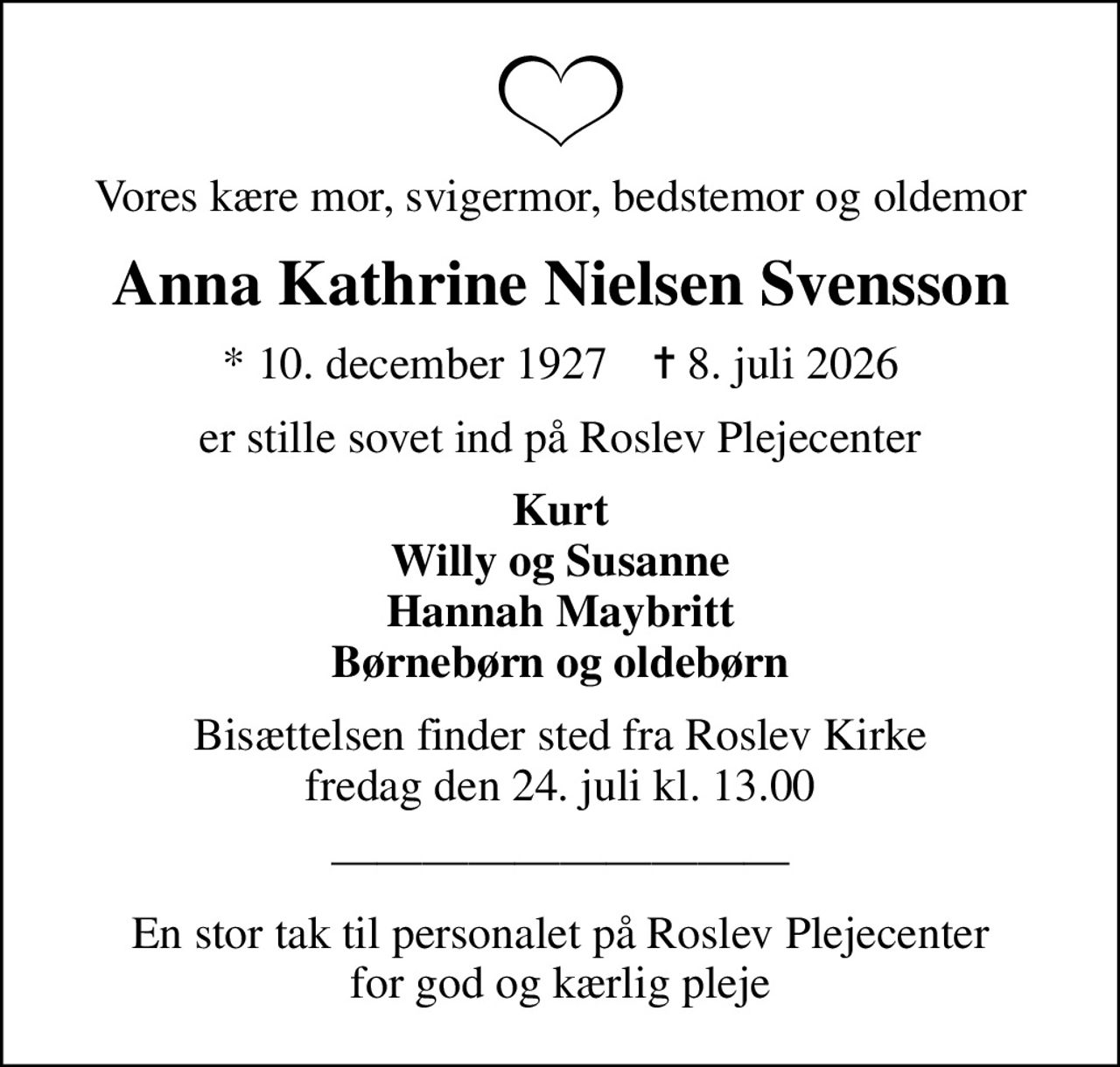 Vores kære mor, svigermor, bedstemor og oldemor
Anna Kathrine Nielsen Svensson
* 10. december 1927    ✝ 8. juli 2026
er stille sovet ind på Roslev Plejecenter
Kurt Willy og Susanne Hannah Maybritt Børnebørn og oldebørn
Bisættelsen finder sted fra Roslev Kirke  fredag den 24. juli kl. 13.00 
En stor tak til personalet på Roslev Plejecenter for god og kærlig pleje