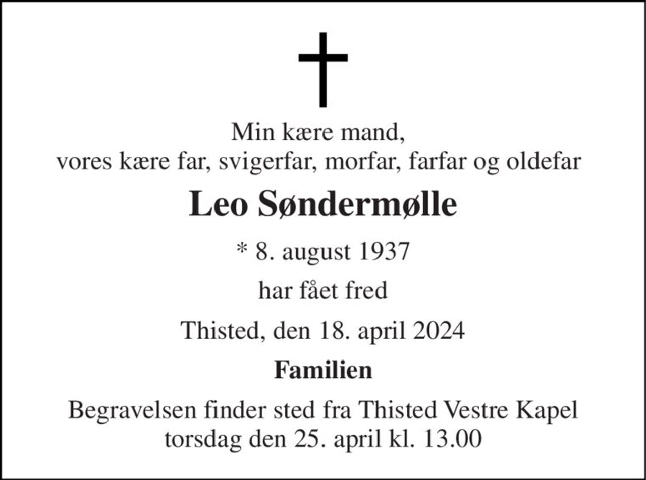 Min kære mand, vores kære far, svigerfar, morfar, farfar og oldefar 
Leo Søndermølle 
*​ 8. august 1937 
har fået fred 
Thisted, den 18. april 2024 
Familien 
Begravelsen​ finder sted fra Thisted Vestre Kapel​ torsdag den 25. april​ kl. 13.00