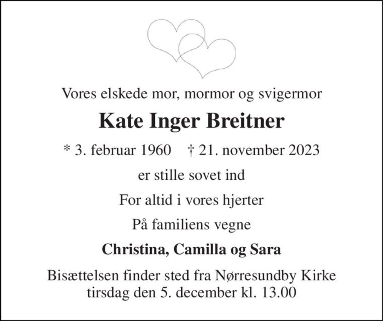 Vores elskede mor, mormor og svigermor 
Kate Inger Breitner 
* 3. februar 1960    † 21. november 2023 
er stille sovet ind 
For altid i vores hjerter 
På familiens vegne 
Christina, Camilla og Sara 
Bisættelsen finder sted fra Nørresundby Kirke tirsdag den 5. december kl. 13.00