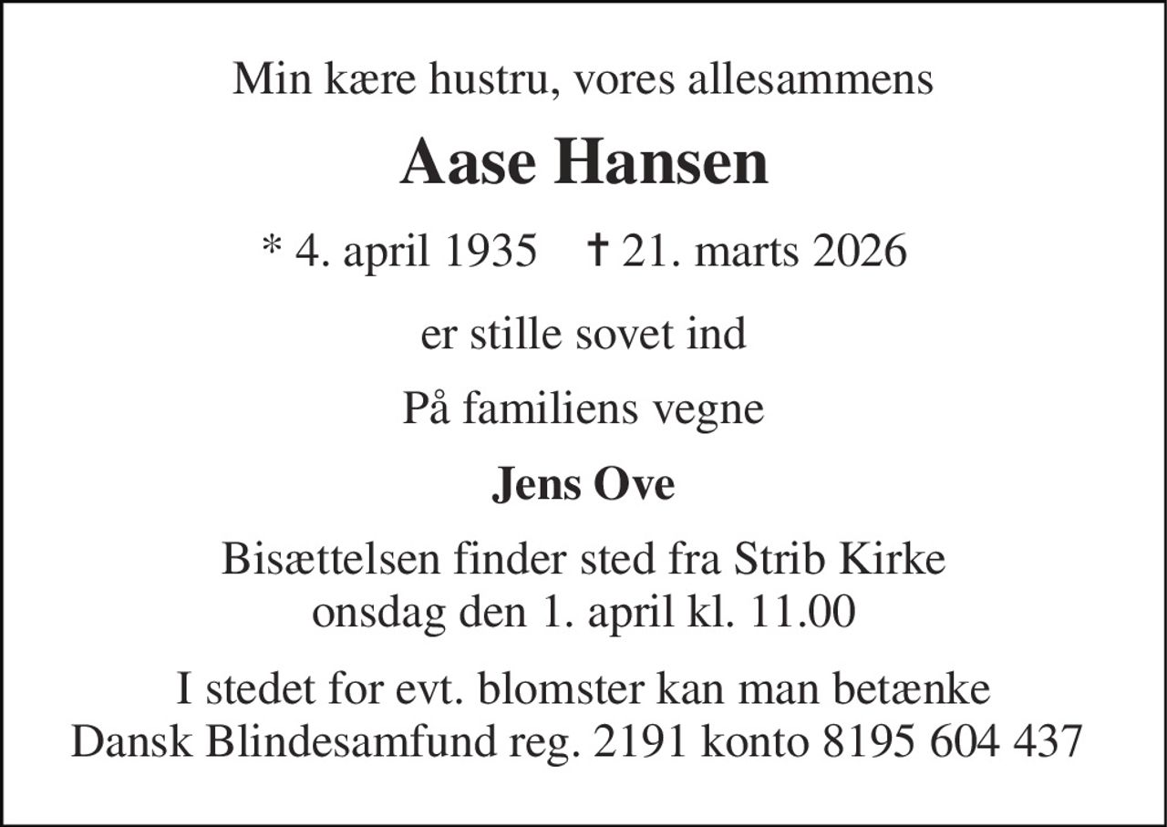 Min kære hustru, vores allesammens 
Aase Hansen 
* 4. april 1935    ✝ 21. marts 2026 
er stille sovet ind 
På familiens vegne 
Jens Ove 
Bisættelsen​ finder sted fra Strib Kirke​ onsdag den 1. april​ kl. 11.00 
I stedet for evt. blomster kan man betænke Dansk Blindesamfund reg. 2191 konto 8195 604 437