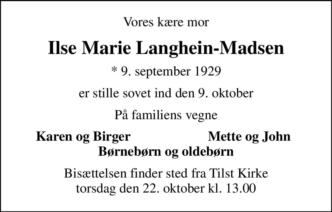 Vores kære mor
Ilse Marie Langhein-Madsen
* 9. september 1929
er stille sovet ind den 9. oktober
På familiens vegne
Karen og Birger
Mette og John
Bisættelsen finder sted fra Tilst Kirke  torsdag den 22. oktober kl. 13.00