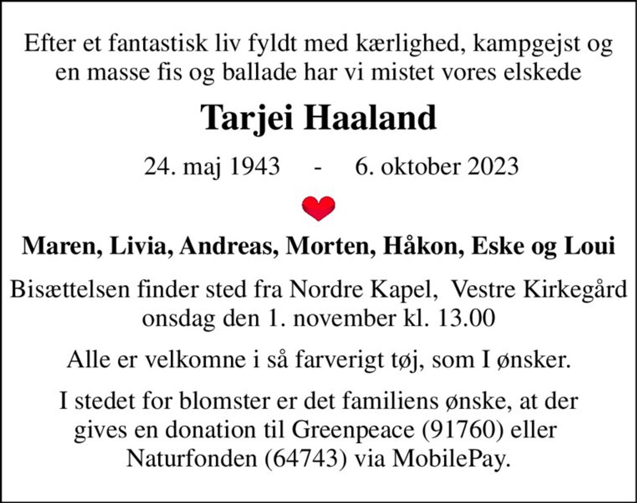 Efter et fantastisk liv fyldt med kærlighed, kampgejst og en masse fis og ballade har vi mistet vores elskede 
Tarjei Haaland 
    24. maj 1943     -     6. oktober 2023 
Maren, Livia, Andreas, Morten, Håkon, Eske og Loui 
Bisættelsen finder sted fra Nordre Kapel,  Vestre Kirkegård onsdag den 1. november​ kl. 13.00 
Alle er velkomne i så farverigt tøj, som I ønsker. 
I stedet for blomster er det familiens ønske, at der gives en donation til Greenpeace (91760) eller  Naturfonden (64743) via MobilePay.