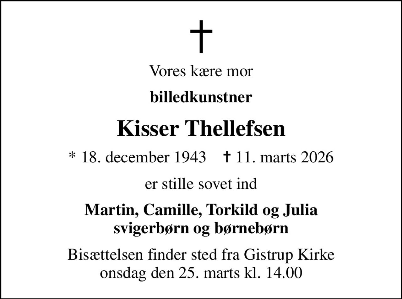 Vores kære mor
billedkunstner
Kisser Thellefsen
* 18. december 1943    ✝ 11. marts 2026
er stille sovet ind
Martin, Camille, Torkild og Julia svigerbørn og børnebørn
Bisættelsen finder sted fra Gistrup Kirke  onsdag den 25. marts kl. 14.00