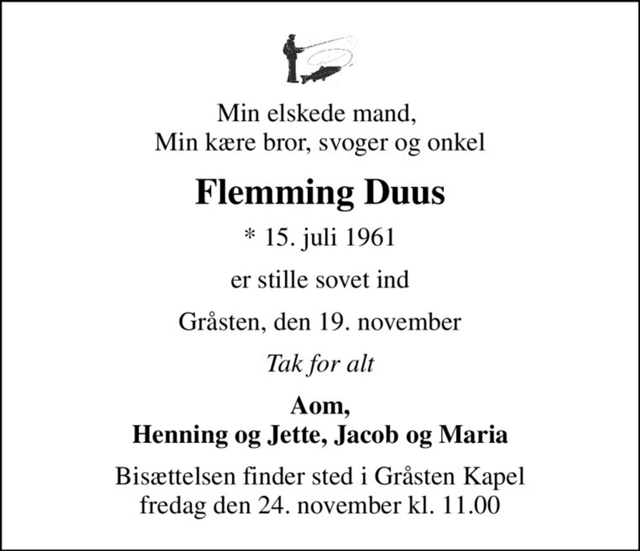 Min elskede mand,  Min kære bror, svoger og onkel
Flemming Duus
* 15. juli 1961
er stille sovet ind
Gråsten, den 19. november
Tak for alt
Aom, Henning og Jette, Jacob og Maria
Bisættelsen finder sted i Gråsten Kapel  fredag den 24. november kl. 11.00