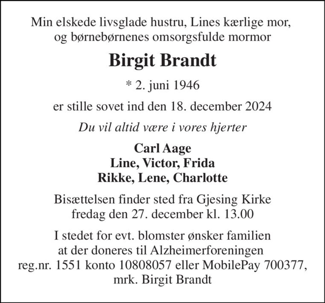 Min elskede livsglade hustru, Lines kærlige mor,  og børnebørnenes omsorgsfulde mormor 
Birgit Brandt 
*​ 2. juni 1946 
er stille sovet ind den 18. december 2024 
Du vil altid være i vores hjerter 
Carl Aage Line, Victor, Frida Rikke, Lene, Charlotte 
Bisættelsen​ finder sted fra Gjesing Kirke​ fredag den 27. december​ kl. 13.00 
I stedet for evt. blomster ønsker familien at der doneres til Alzheimerforeningen  reg.nr. 1551 konto 10808057 eller MobilePay 700377, mrk. Birgit Brandt