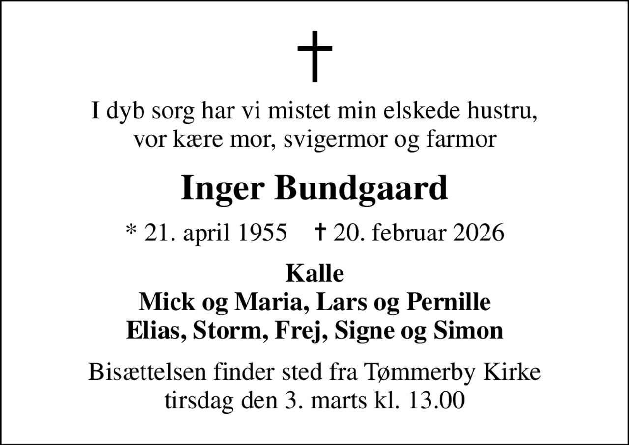 I dyb sorg har vi mistet min elskede hustru, vor kære mor, svigermor og farmor
Inger Bundgaard
* 21. april 1955    ✝ 20. februar 2026
Kalle Mick og Maria, Lars og Pernille Elias, Storm, Frej, Signe og Simon
Bisættelsen finder sted fra Tømmerby Kirke  tirsdag den 3. marts kl. 13.00