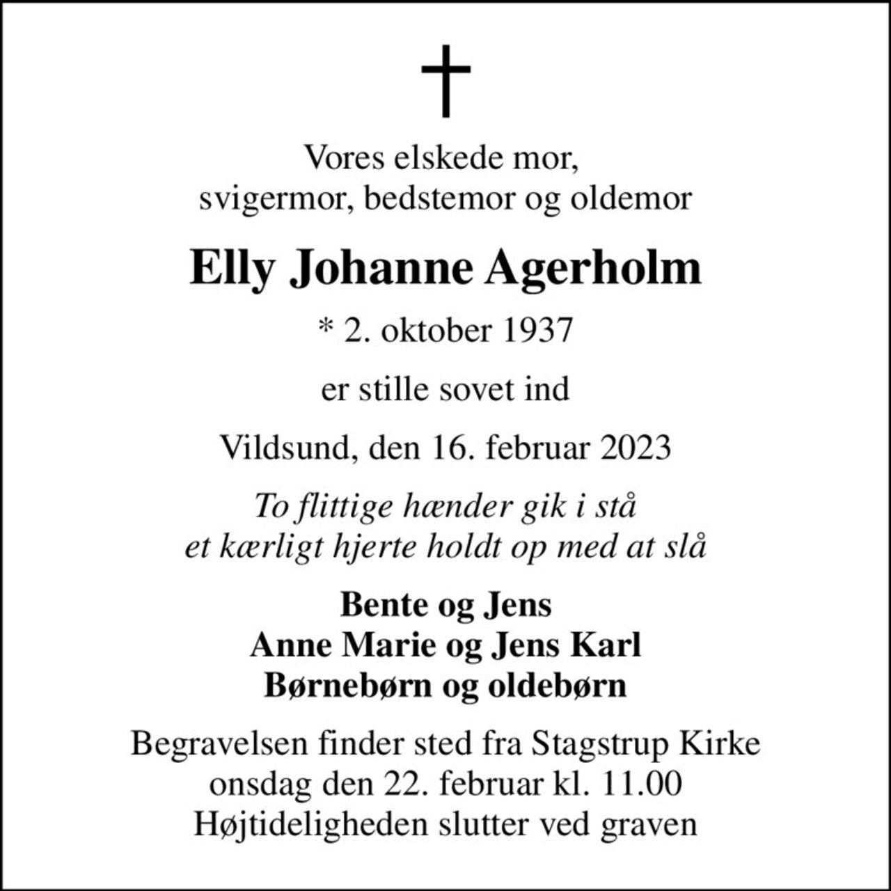 Vores elskede mor,  svigermor, bedstemor og oldemor
Elly Johanne Agerholm
* 2. oktober 1937
er stille sovet ind
Vildsund, den 16. februar 2023
To flittige hænder gik i stå et kærligt hjerte holdt op med at slå
Bente og Jens Anne Marie og Jens Karl Børnebørn og oldebørn
Begravelsen finder sted fra Stagstrup Kirke  onsdag den 22. februar kl. 11.00  Højtideligheden slutter ved graven