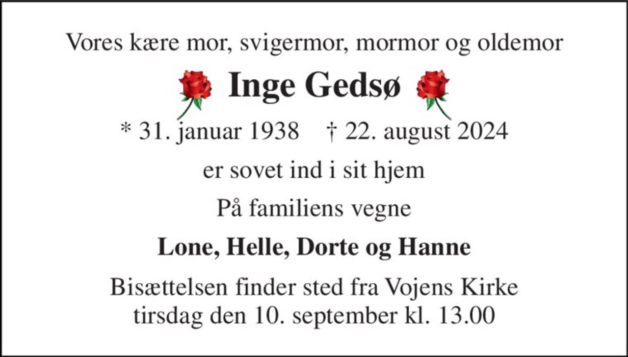 Vores kære mor, svigermor, mormor og oldemor 
Inge Gedsø 
*​ 31. januar 2024​    †​ 22. august 2024 
er sovet ind i sit hjem 
På familiens vegne 
Lone, Helle, Dorte og Hanne 
Bisættelsen​ finder sted fra Vojens Kirke​ tirsdag den 10. september​ kl. 13.00