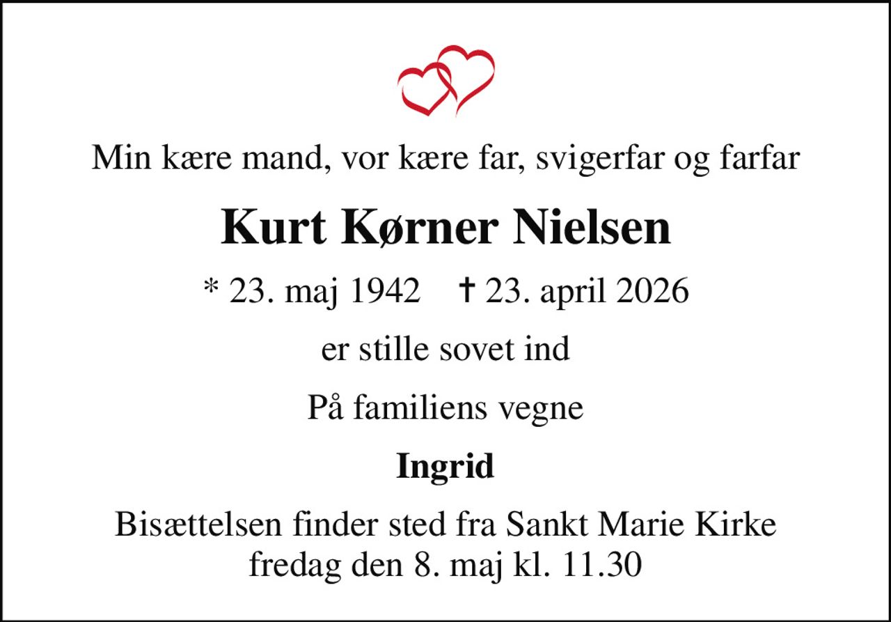 Min kære mand, vor kære far, svigerfar og farfar
Kurt Kørner Nielsen
* 23. maj 1942    ✝ 23. april 2026
er stille sovet ind
På familiens vegne
Ingrid
Bisættelsen finder sted fra Sankt Marie Kirke  fredag den 8. maj kl. 11.30