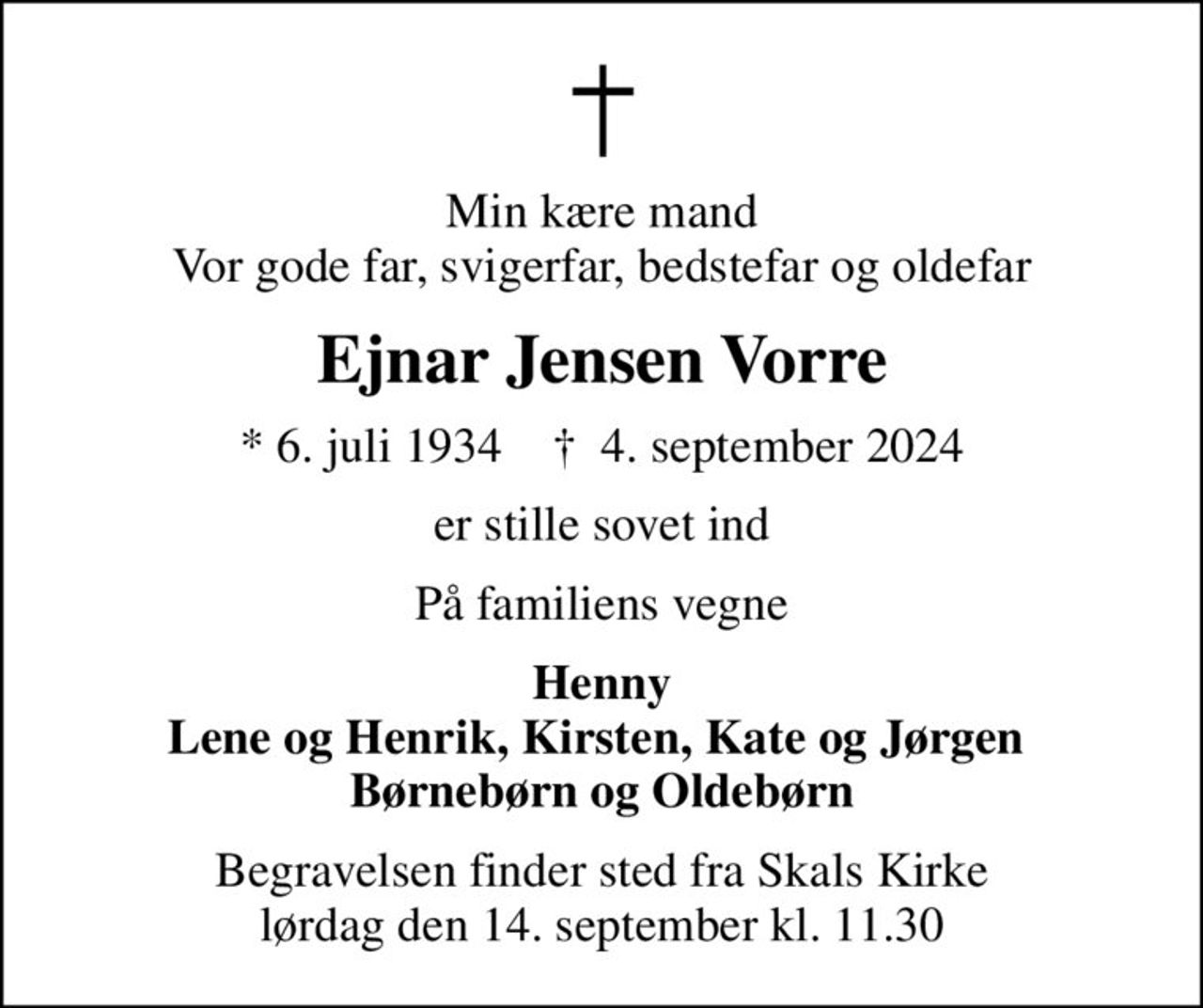 Min kære mand Vor gode far, svigerfar, bedstefar og oldefar
Ejnar Jensen Vorre
* 6. juli 1934    ✝ 4. september 2024
er stille sovet ind
På familiens vegne
Henny Lene og Henrik, Kirsten, Kate og Jørgen  Børnebørn og Oldebørn
Begravelsen finder sted fra Skals Kirke  lørdag den 14. september kl. 11.30