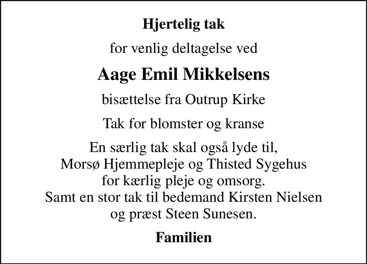 Hjertelig tak
for venlig deltagelse ved
Aage Emil Mikkelsens
bisættelse fra Outrup Kirke
Tak for blomster og kranse
En særlig tak skal også lyde til, Morsø Hjemmepleje og Thisted Sygehus for kærlig pleje og omsorg. Samt en stor tak til bedemand Kirsten Nielsen og præst Steen Sunesen.
Familien