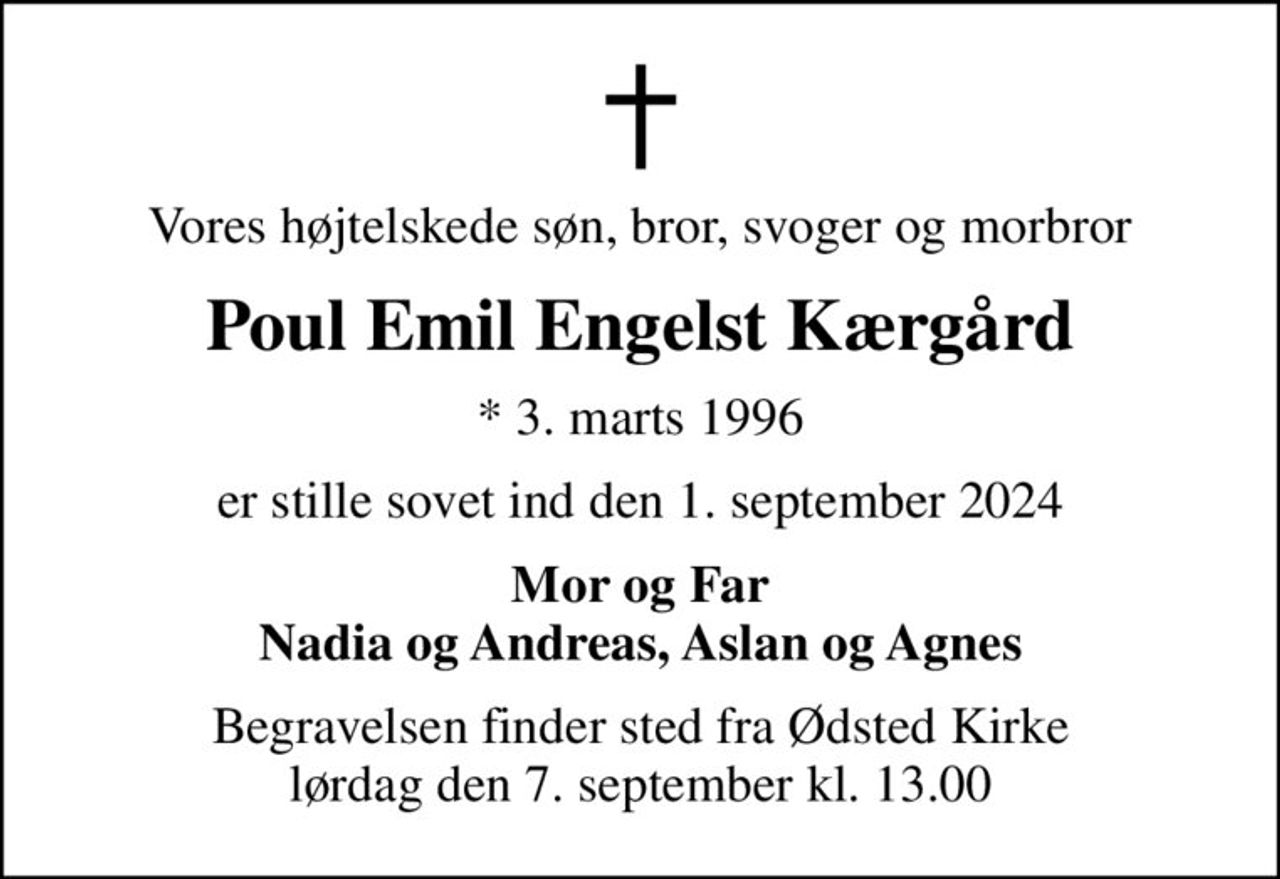 Vores højtelskede søn, bror, svoger og morbror
Poul Emil Engelst Kærgård
* 3. marts 1996
er stille sovet ind den 1. september 2024
Mor og Far Nadia og Andreas, Aslan og Agnes
Begravelsen finder sted fra Ødsted Kirke  lørdag den 7. september kl. 13.00