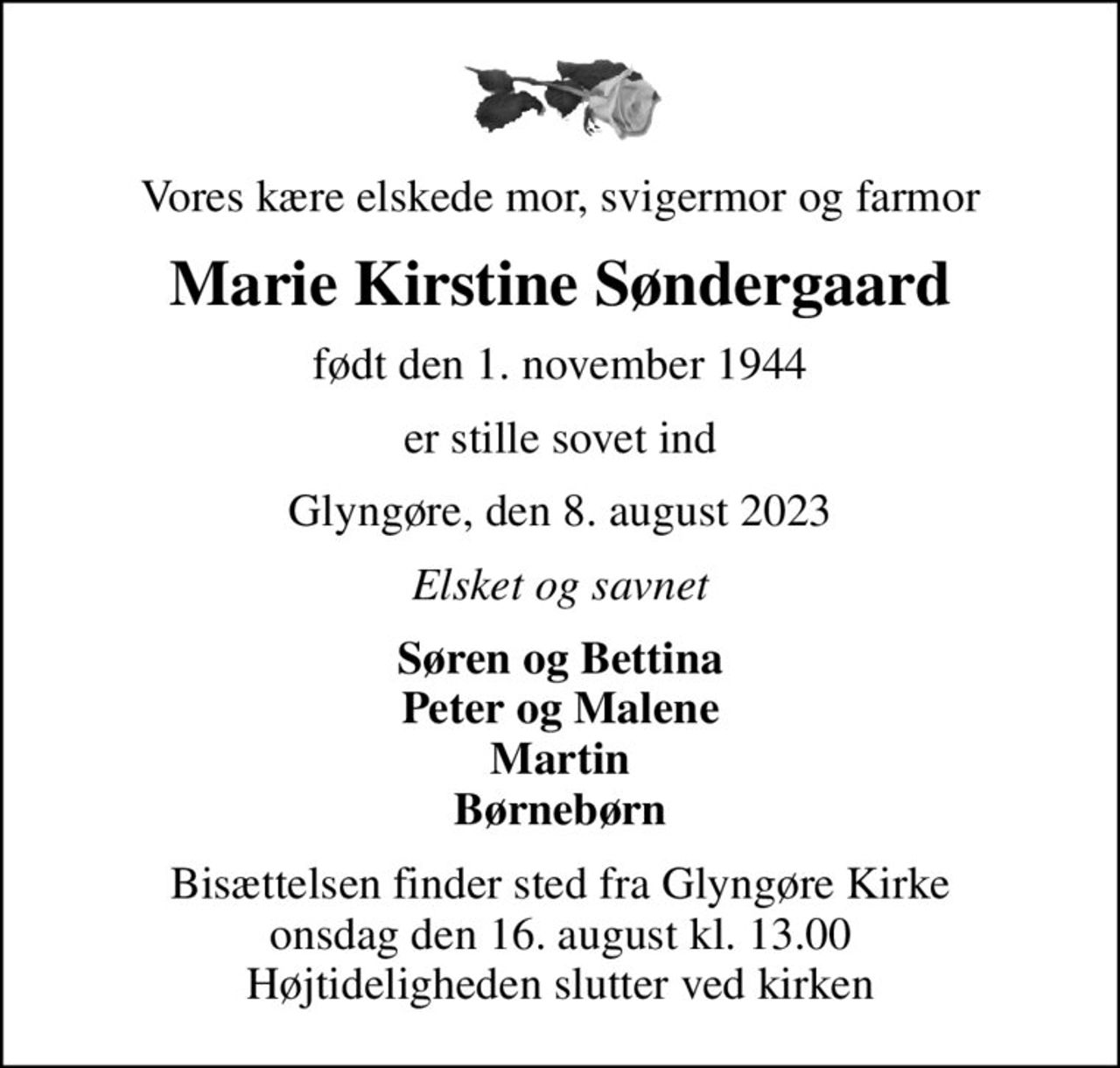 Vores kære elskede mor, svigermor og farmor
Marie Kirstine Søndergaard
født den 1. november 1944
er stille sovet ind
Glyngøre, den 8. august 2023
Elsket og savnet
Søren og Bettina Peter og Malene Martin Børnebørn
Bisættelsen finder sted fra Glyngøre Kirke  onsdag den 16. august kl. 13.00  Højtideligheden slutter ved kirken