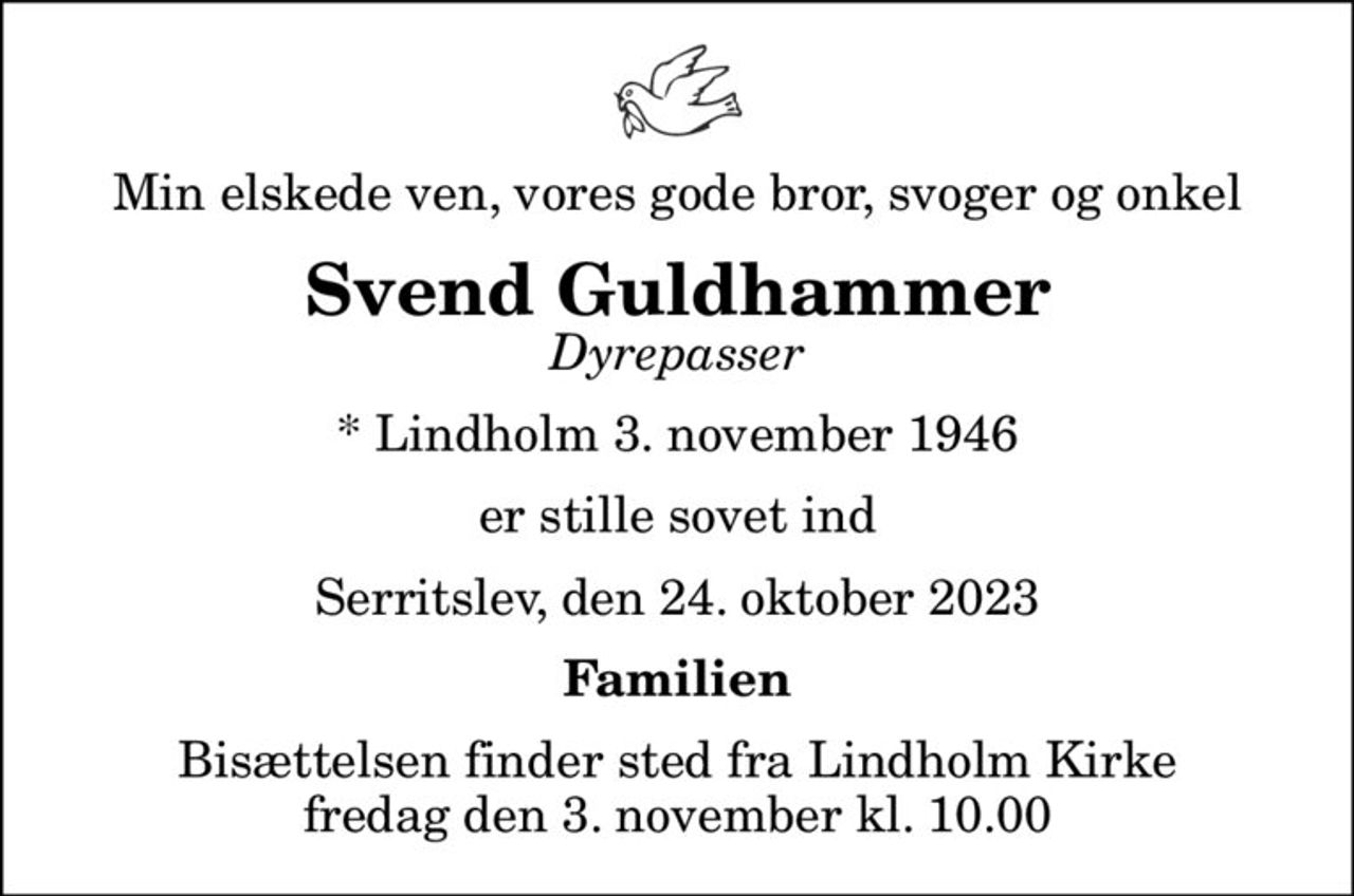 Min elskede ven, vores gode bror, svoger og onkel
Svend Guldhammer
Dyrepasser
* Lindholm 3. november 1946
er stille sovet ind
Serritslev, den 24. oktober 2023
Familien
Bisættelsen finder sted fra Lindholm Kirke  fredag den 3. november kl. 10.00