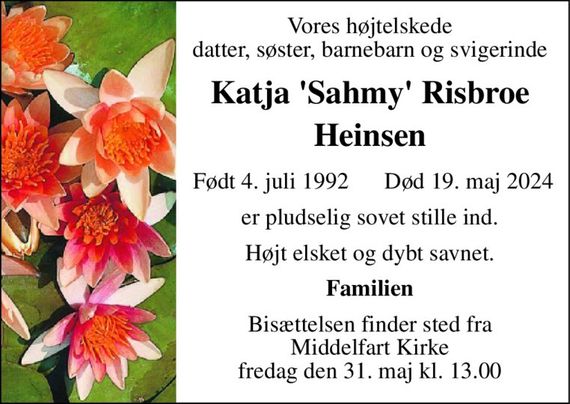 Vores højtelskede datter, søster, barnebarn og svigerinde 
Katja &#x27;Sahmy&#x27; Risbroe Heinsen 
Født 4. juli 1992 
Død 19. maj 2024 
er pludselig sovet stille ind. 
Højt elsket og dybt savnet. 
Familien 
Bisættelsen&#x200B; finder sted fra Middelfart Kirke&#x200B; fredag den 31. maj&#x200B; kl. 13.00