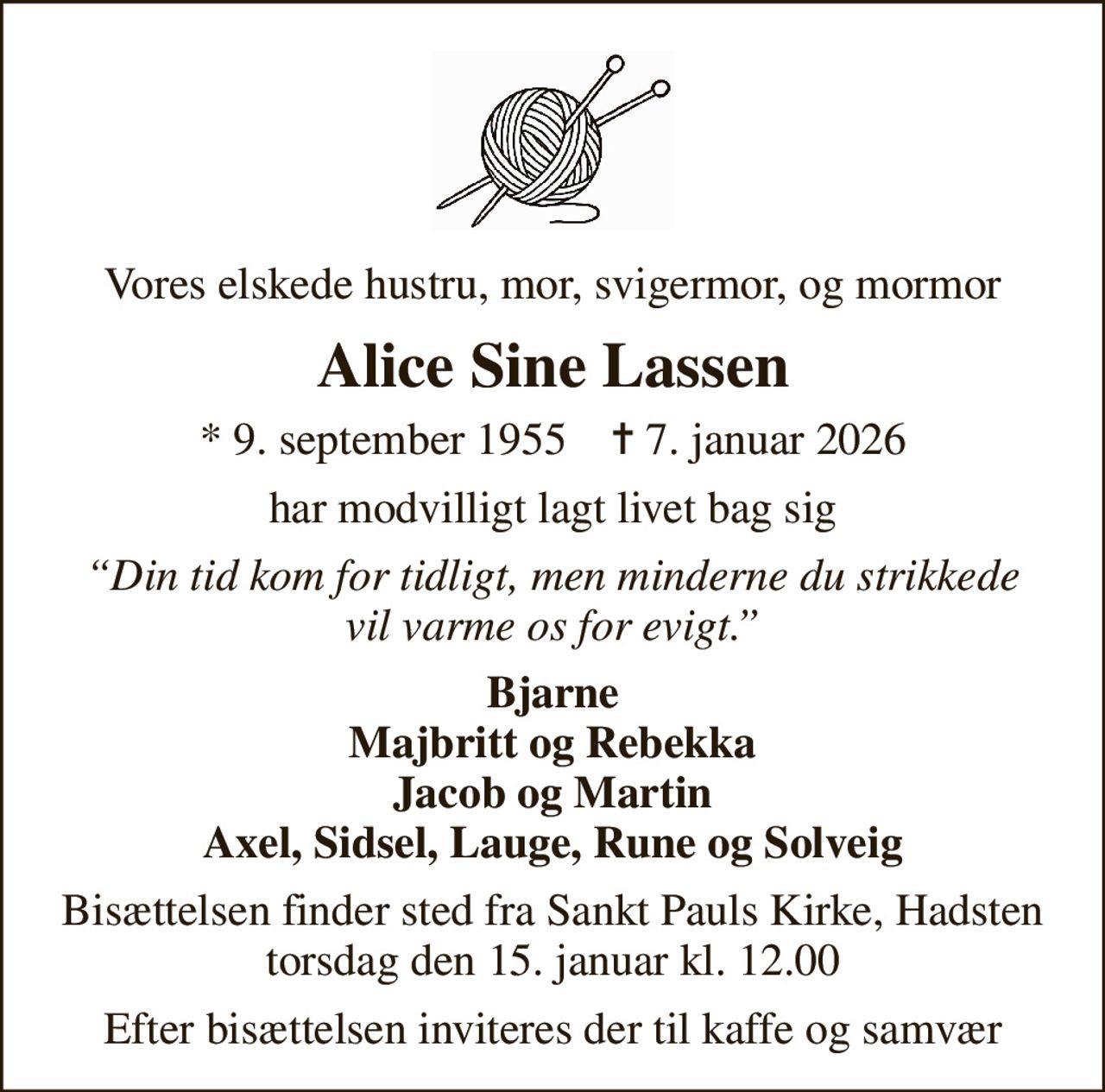 Vores elskede hustru, mor, svigermor, og mormor
Alice Sine Lassen
* 9. september 1955    ✝ 7. januar 2026
har modvilligt lagt livet bag sig
Din tid kom for tidligt, men minderne du strikkede vil varme os for evigt.
Bjarne Majbritt og Rebekka Jacob og Martin Axel, Sidsel, Lauge, Rune og Solveig
Bisættelsen finder sted fra Sankt Pauls Kirke, Hadsten  torsdag den 15. januar kl. 12.00 
Efter bisættelsen inviteres der til kaffe og samvær