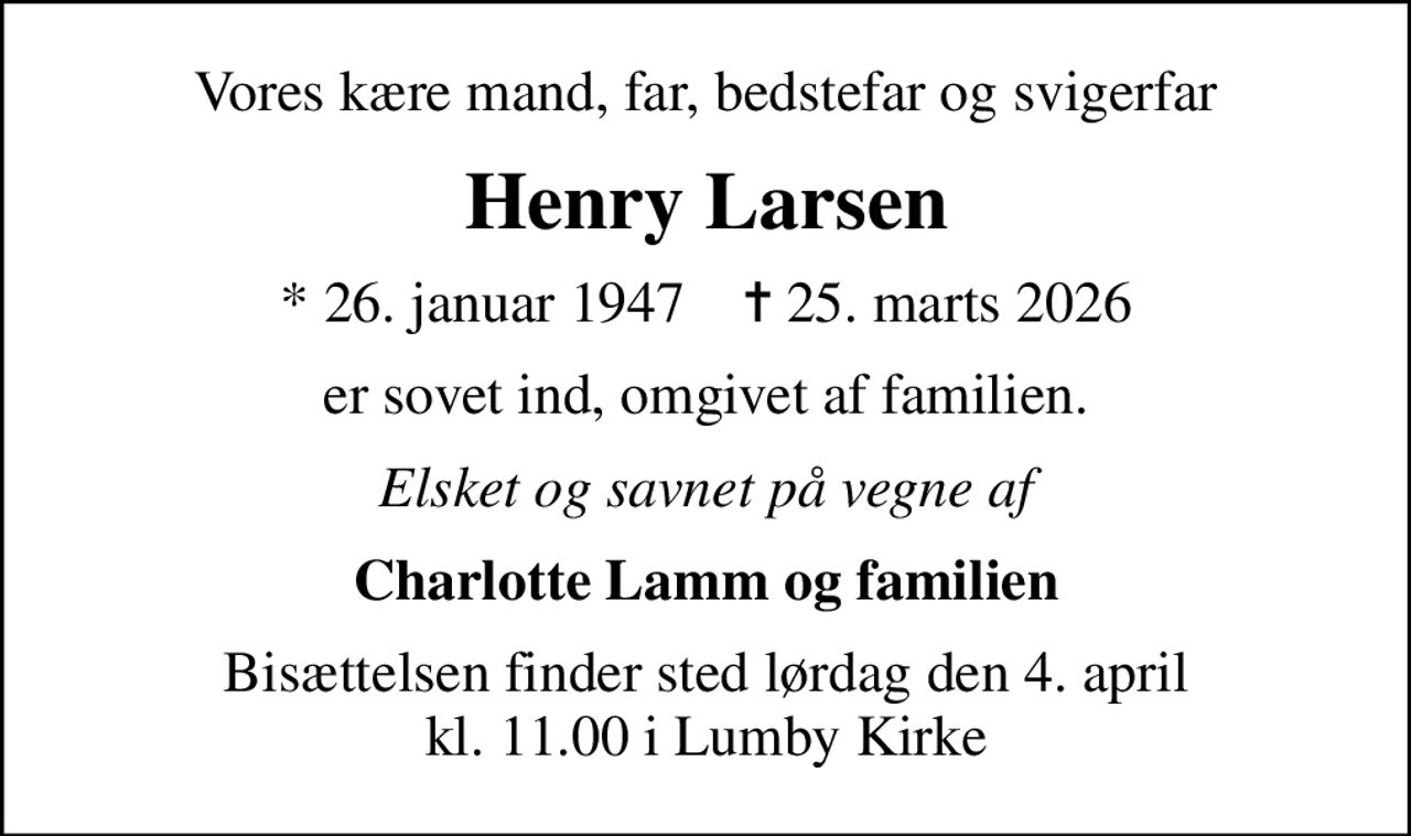 Vores kære mand, far, bedstefar og svigerfar
Henry Larsen
* 26. januar 1947    ✝ 25. marts 2026
er sovet ind, omgivet af familien.
Elsket og savnet på vegne af
Charlotte Lamm og familien
Bisættelsen finder sted lørdag den 4. april kl. 11.00 i Lumby Kirke
