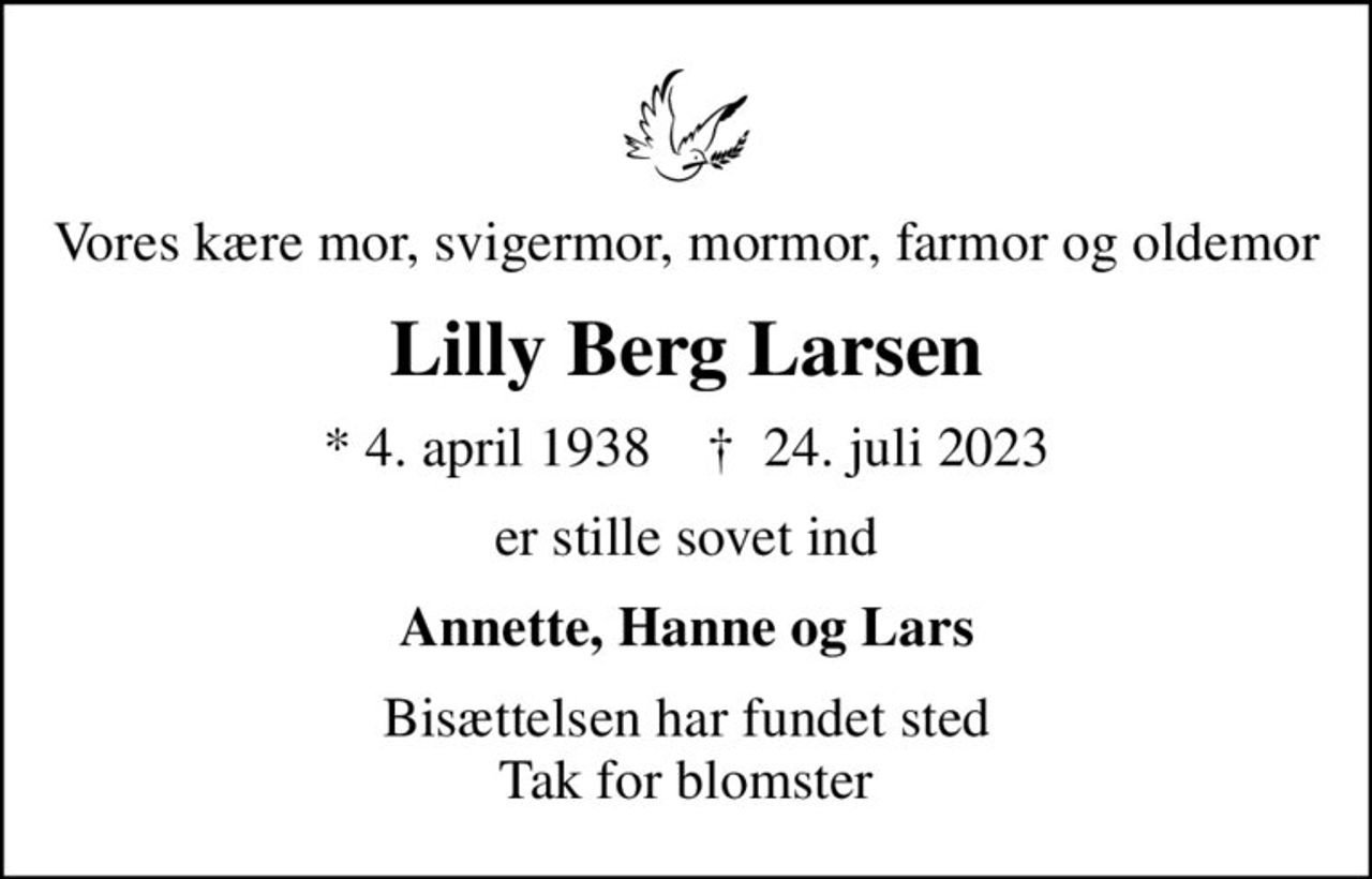 Vores kære mor, svigermor, mormor, farmor og oldemor
Lilly Berg Larsen
* 4. april 1938    ✝ 24. juli 2023
er stille sovet ind
Annette, Hanne og Lars
Bisættelsen har fundet sted Tak for blomster