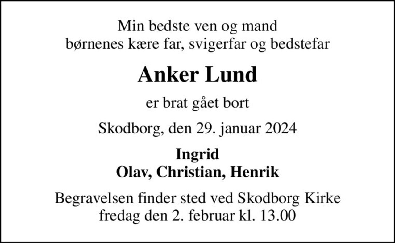 Min bedste ven og mand børnenes kære far, svigerfar og bedstefar
Anker Lund
er brat gået bort
Skodborg, den 29. januar 2024
Ingrid Olav, Christian, Henrik
Begravelsen finder sted ved Skodborg Kirke  fredag den 2. februar kl. 13.00