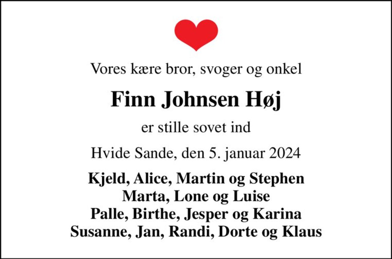 Vores kære bror, svoger og onkel
Finn Johnsen Høj
er stille sovet ind
Hvide Sande, den 5. januar 2024
Kjeld, Alice, Martin og Stephen Marta, Lone og Luise Palle, Birthe, Jesper og Karina Susanne, Jan, Randi, Dorte og Klaus