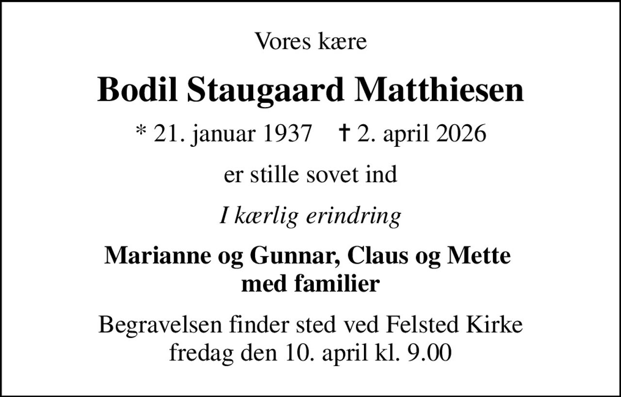 Vores kære
Bodil Staugaard Matthiesen
* 21. januar 1937    ✝ 2. april 2026
er stille sovet ind
I kærlig erindring
Marianne og Gunnar, Claus og Mette  med familier
Begravelsen finder sted ved Felsted Kirke  fredag den 10. april kl. 9.00