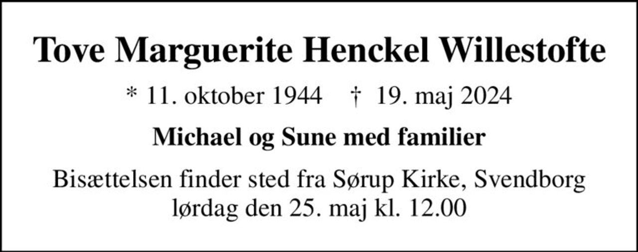 Tove Marguerite Henckel Willestofte
* 11. oktober 1944    ✝ 19. maj 2024
Michael og Sune med familier
Bisættelsen finder sted fra Sørup Kirke, Svendborg  lørdag den 25. maj kl. 12.00