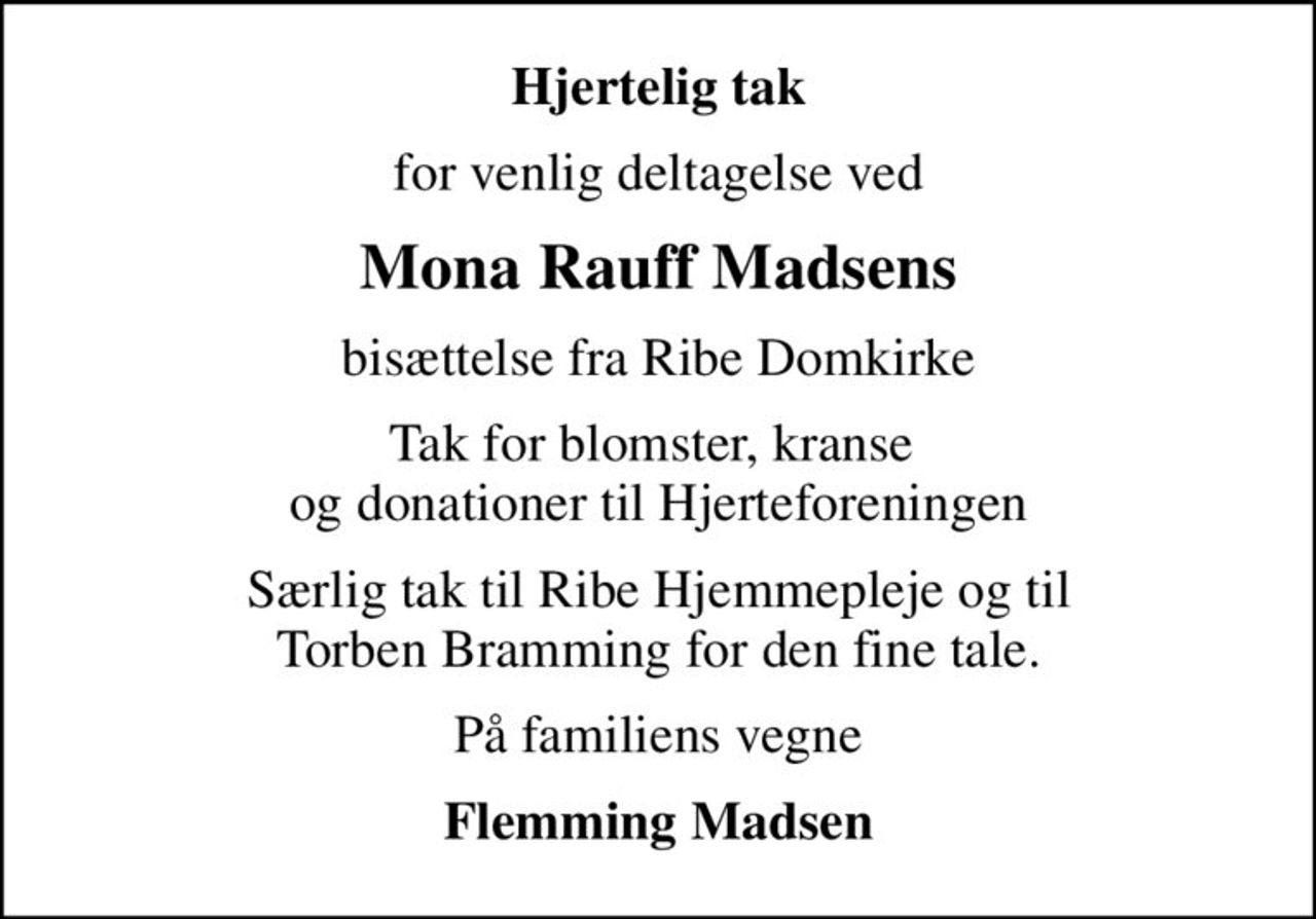 Hjertelig tak
for venlig deltagelse ved
Mona Rauff Madsens
bisættelse fra Ribe Domkirke
Tak for blomster, kranse  og donationer til Hjerteforeningen
Særlig tak til Ribe Hjemmepleje og til Torben Bramming for den fine tale.
På familiens vegne
Flemming Madsen