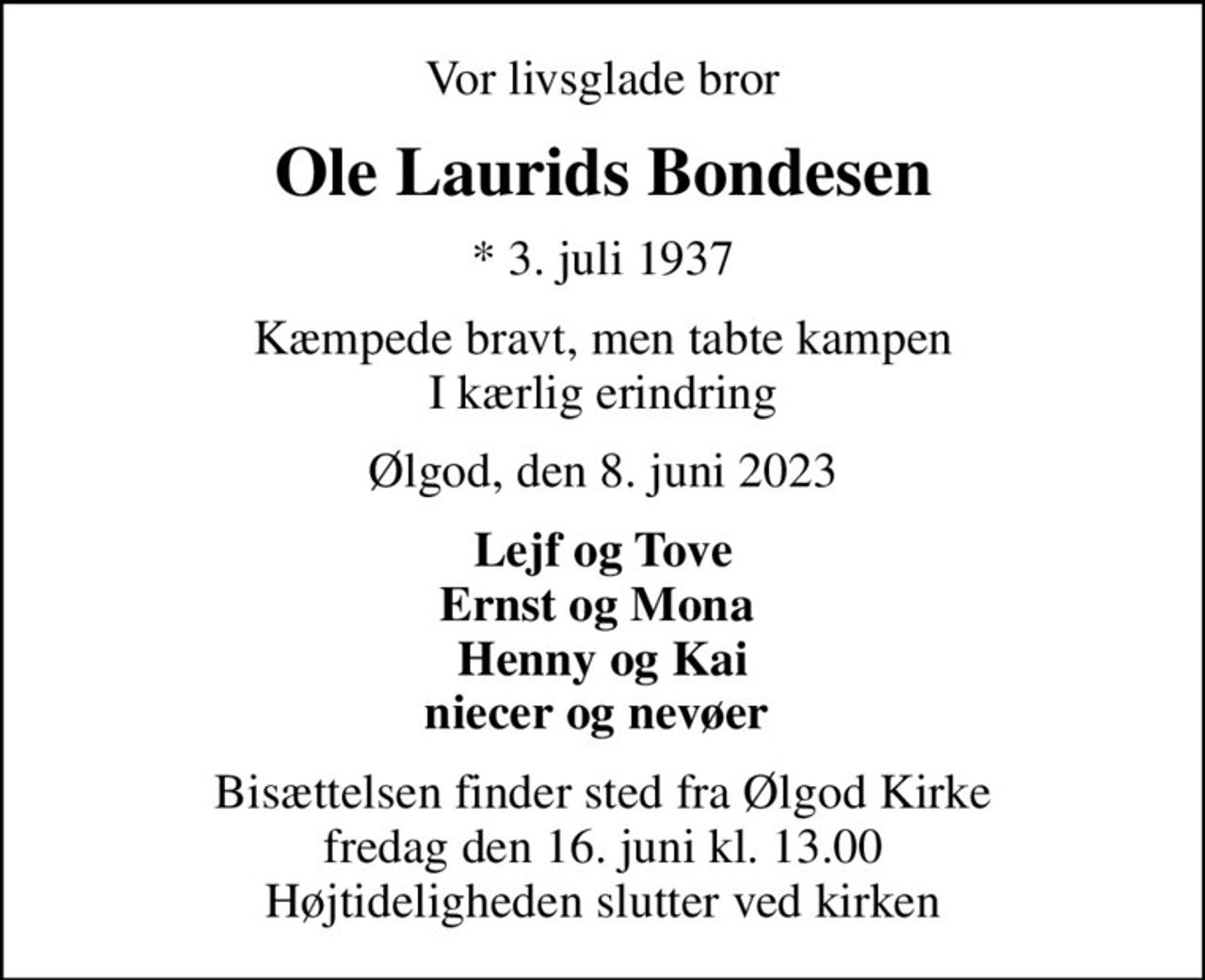 Vor livsglade bror
Ole Laurids Bondesen
* 3. juli 1937
Kæmpede bravt, men tabte kampen I kærlig erindring
Ølgod, den 8. juni 2023
Lejf og Tove Ernst og Mona  Henny og Kai niecer og nevøer 
Bisættelsen finder sted fra Ølgod Kirke  fredag den 16. juni kl. 13.00  Højtideligheden slutter ved kirken