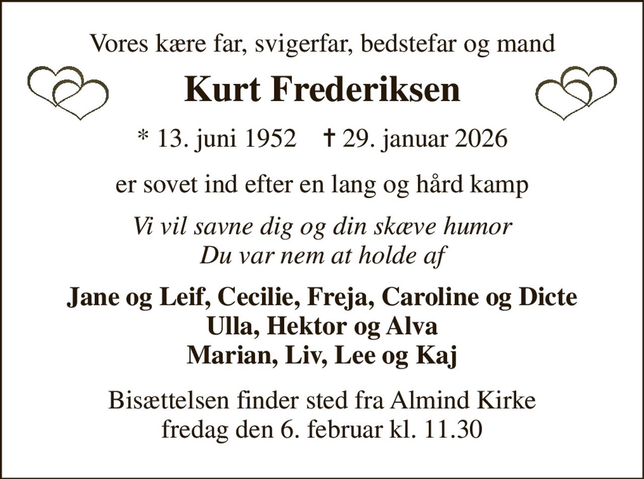 Vores kære far, svigerfar, bedstefar og mand 
Kurt Frederiksen 
*​ 13. juni 1952​    ✝​ 29. januar 2026 
er sovet ind efter en lang og hård kamp 
Vi vil savne dig og din skæve humor Du var nem at holde af 
Jane og Leif, Cecilie, Freja, Caroline og Dicte Ulla, Hektor og Alva Marian, Liv, Lee og Kaj 
Bisættelsen​ finder sted fra Almind Kirke​ fredag den 6. februar​ kl. 11.30