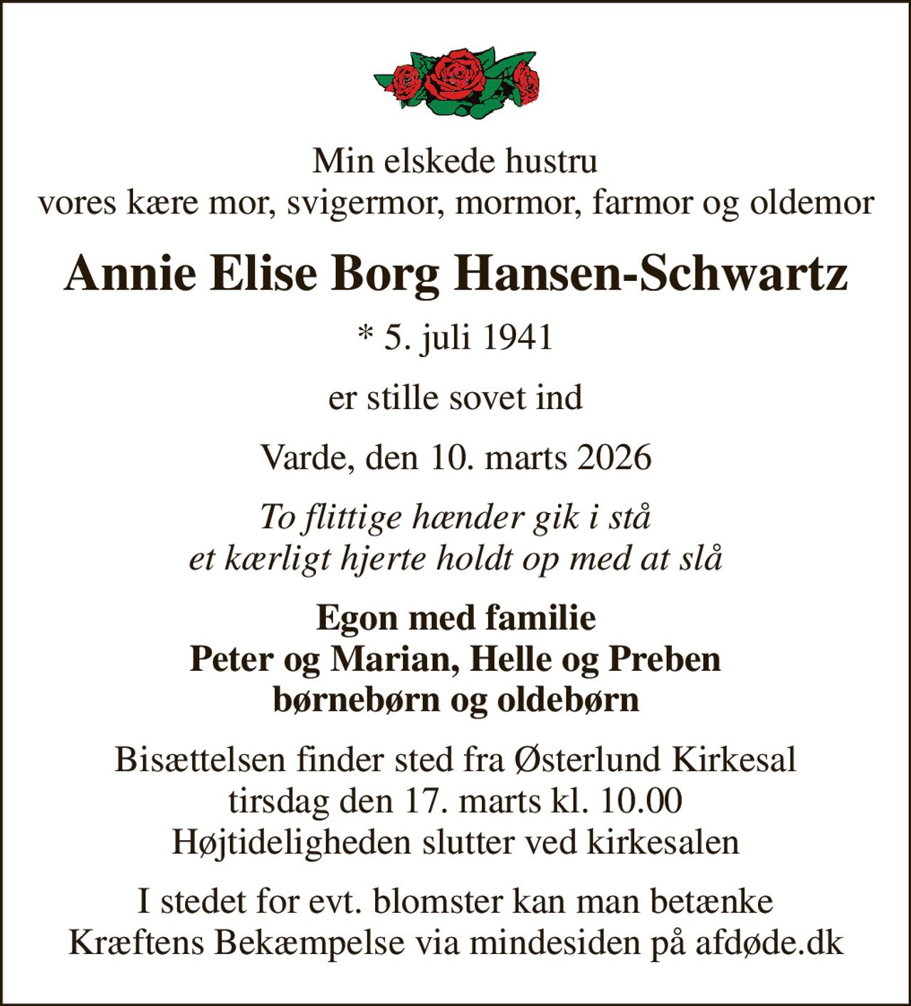 Min elskede hustru vores kære mor, svigermor, mormor, farmor og oldemor
Annie Elise Borg Hansen-Schwartz
* 5. juli 1941
er stille sovet ind
Varde, den 10. marts 2026
To flittige hænder gik i stå et kærligt hjerte holdt op med at slå
Egon med familie Peter og Marian, Helle og Preben børnebørn og oldebørn
Bisættelsen finder sted fra Østerlund Kirkesal  tirsdag den 17. marts kl. 10.00  Højtideligheden slutter ved kirkesalen
I stedet for evt. blomster kan man betænke
					Kræftens Bekæmpelse via mindesiden på afdøde.dk