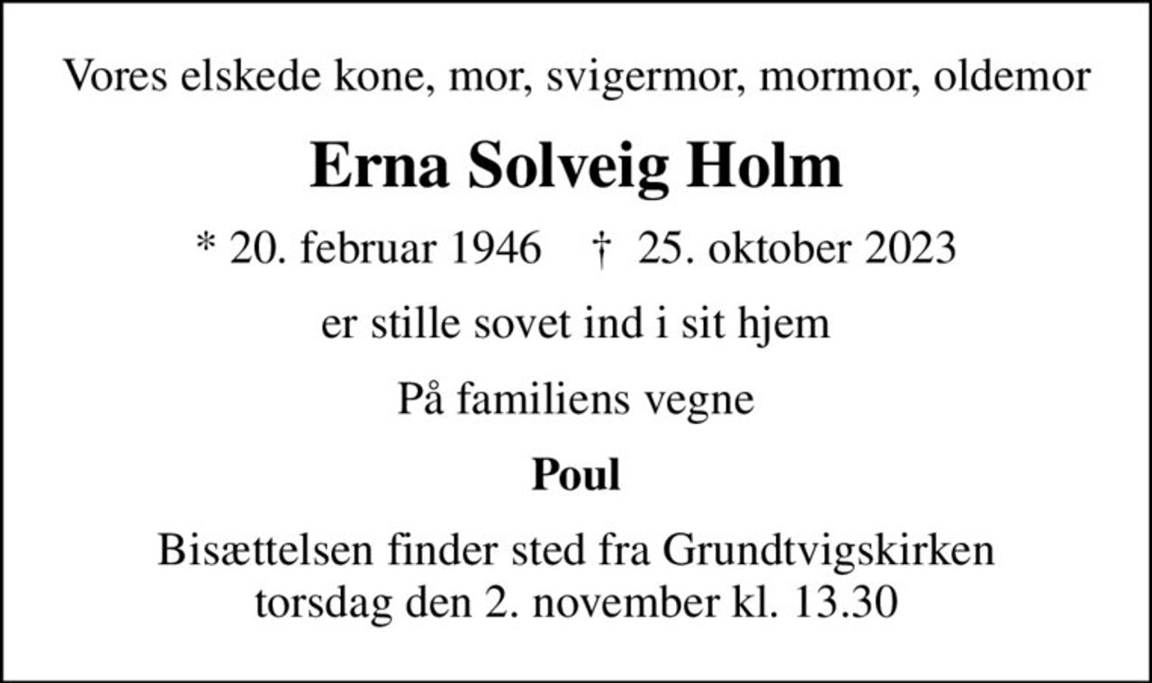 Vores elskede kone, mor, svigermor, mormor, oldemor
Erna Solveig Holm
* 20. februar 1946    ✝ 25. oktober 2023
er stille sovet ind i sit hjem
På familiens vegne
Poul
Bisættelsen finder sted fra Grundtvigskirken  torsdag den 2. november kl. 13.30