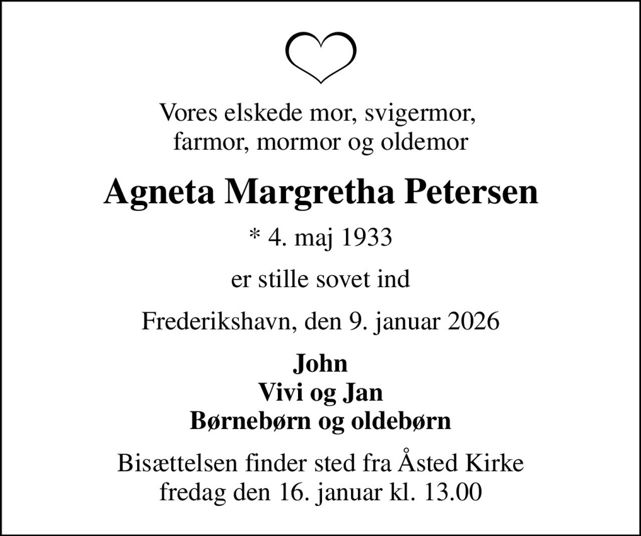 Vores elskede mor, svigermor,  farmor, mormor og oldemor
Agneta Margretha Petersen
* 4. maj 1933
er stille sovet ind
Frederikshavn, den 9. januar 2026
John Vivi og Jan Børnebørn og oldebørn
Bisættelsen finder sted fra Åsted Kirke  fredag den 16. januar kl. 13.00