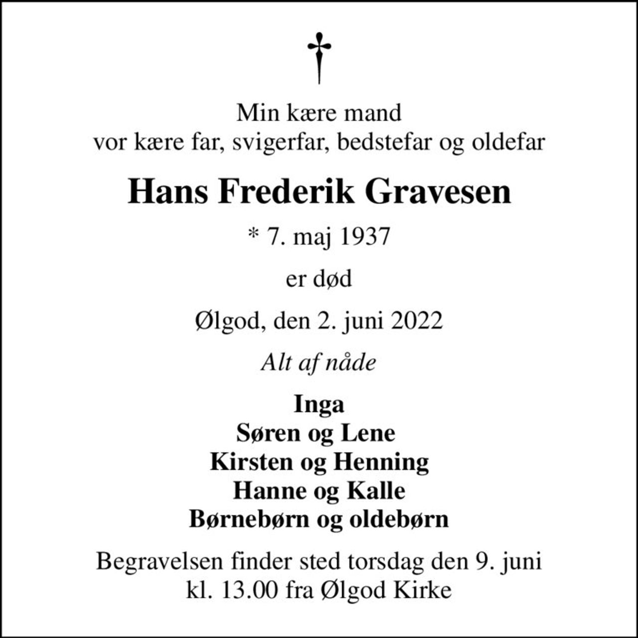 Min kære mand vor kære far, svigerfar, bedstefar og oldefar
Hans Frederik Gravesen
* 7. maj 1937
er død
Ølgod, den 2. juni 2022
Alt af nåde
Inga Søren og Lene  Kirsten og Henning Hanne og Kalle Børnebørn og oldebørn
Begravelsen finder sted torsdag den 9. juni kl. 13.00 fra Ølgod Kirke