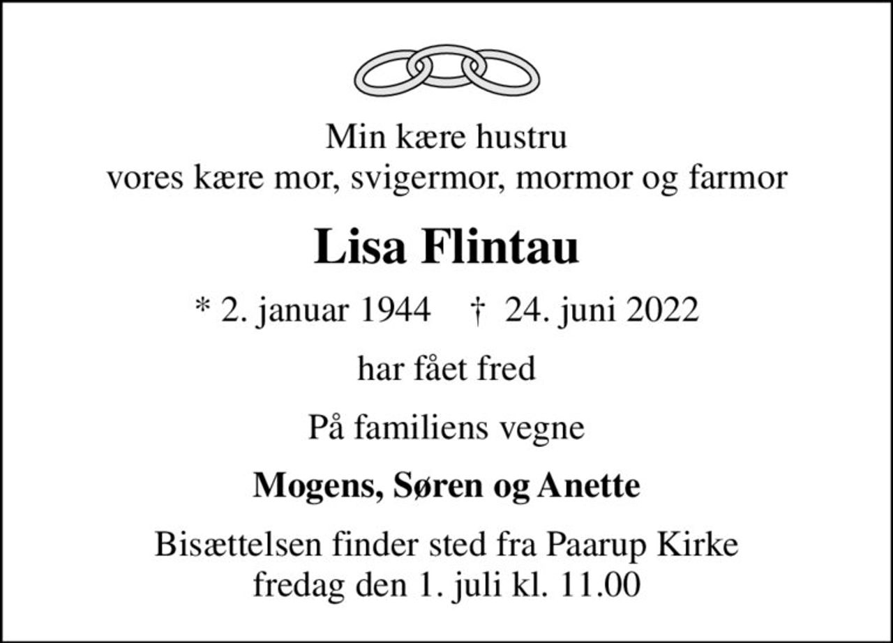Min kære hustru vores kære mor, svigermor, mormor og farmor
Lisa Flintau
* 2. januar 1944    ✝ 24. juni 2022
har fået fred
På familiens vegne
Mogens, Søren og Anette
Bisættelsen finder sted fra Paarup Kirke  fredag den 1. juli kl. 11.00