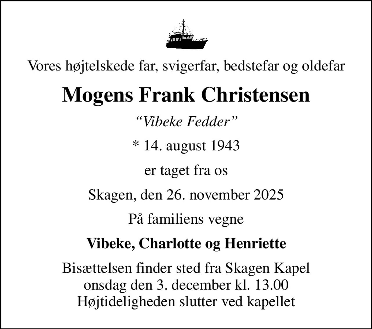 Vores højtelskede far, svigerfar, bedstefar og oldefar
Mogens Frank Christensen
Vibeke Fedder
* 14. august 1943
er taget fra os
Skagen, den 26. november 2025
På familiens vegne
Vibeke, Charlotte og Henriette
Bisættelsen finder sted fra Skagen Kapel  onsdag den 3. december kl. 13.00  Højtideligheden slutter ved kapellet