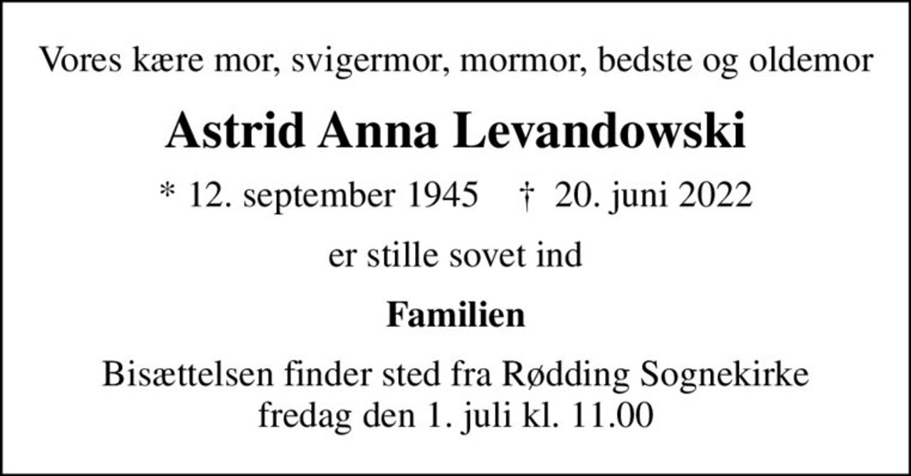 Vores kære mor, svigermor, mormor, bedste og oldemor
Astrid Anna Levandowski
* 12. september 1945    ✝ 20. juni 2022
er stille sovet ind
Familien
Bisættelsen finder sted fra Rødding Sognekirke  fredag den 1. juli kl. 11.00