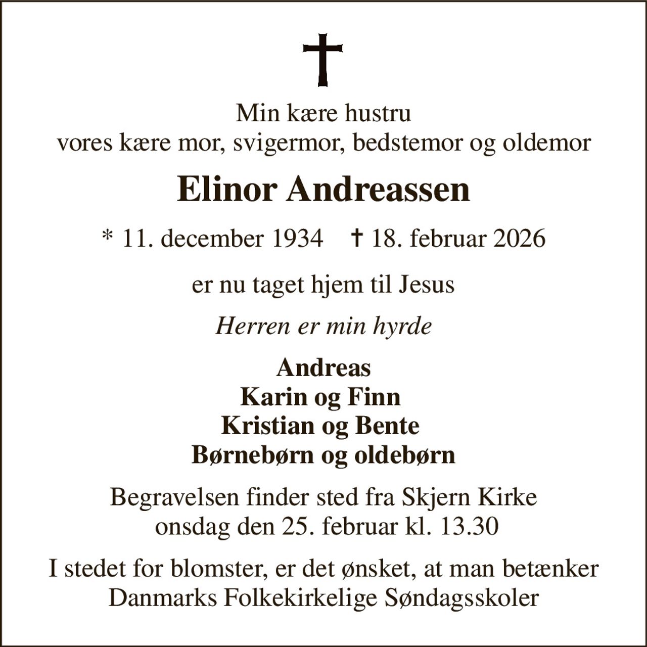 Min kære hustru vores kære mor, svigermor, bedstemor og oldemor 
Elinor Andreassen 
*​ 11. december 1934​    ✝​ 18. februar 2026 
er nu taget hjem til Jesus 
Herren er min hyrde 
Andreas Karin og Finn  Kristian og Bente  Børnebørn og oldebørn 
Begravelsen finder sted fra Skjern Kirke  onsdag den 25. februar kl. 13.30 
I stedet for blomster, er det ønsket, at man betænker Danmarks Folkekirkelige Søndagsskoler