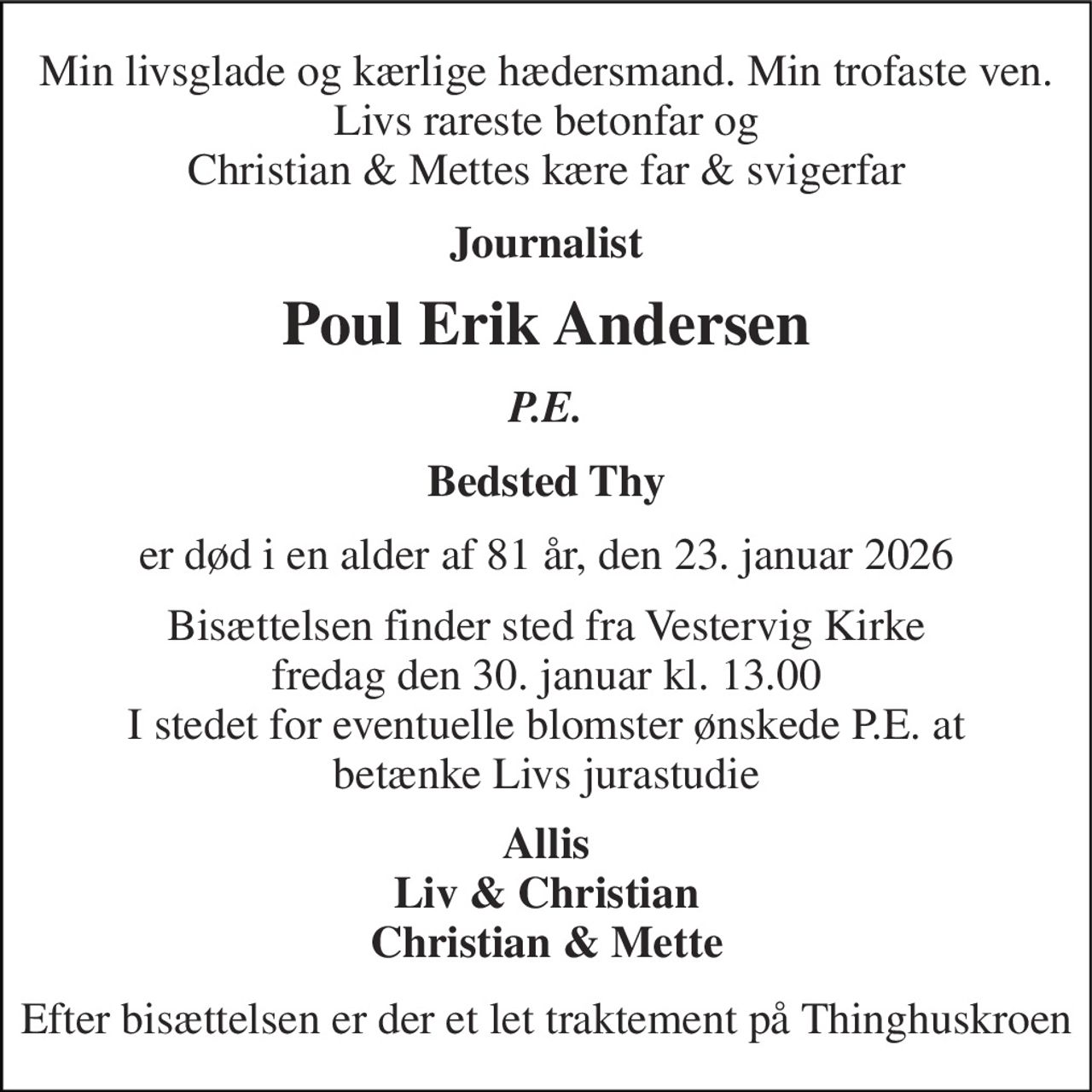 Min livsglade og kærlige hædersmand. Min trofaste ven. Livs rareste betonfar og Christian & Mettes kære far & svigerfar 
Journalist 
Poul Erik Andersen 
P.E. 
Bedsted Thy 
er død i en alder af 81 år, den 23. januar 2026 
Bisættelsen finder sted fra Vestervig Kirke fredag den 30. januar kl. 13.00 I stedet for eventuelle blomster ønskede P.E. at betænke Livs jurastudie 
Allis Liv & Christian Christian & Mette 
Efter bisættelsen er der et let traktement på Thinghuskroen