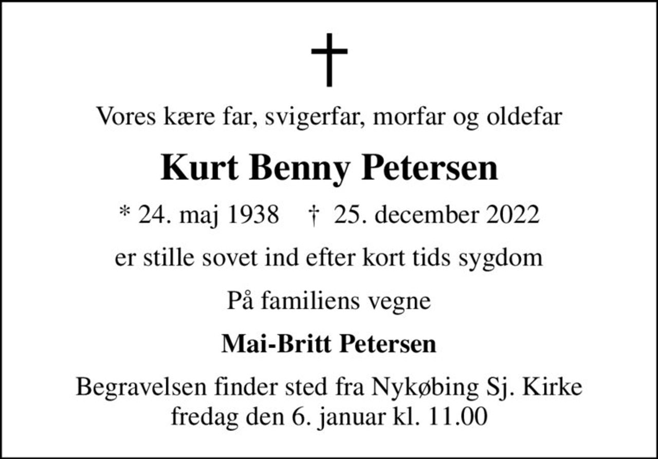 Vores kære far, svigerfar, morfar og oldefar
Kurt Benny Petersen
* 24. maj 1938    ✝ 25. december 2022
er stille sovet ind efter kort tids sygdom
På familiens vegne
Mai-Britt Petersen
Begravelsen finder sted fra Nykøbing Sj. Kirke  fredag den 6. januar kl. 11.00