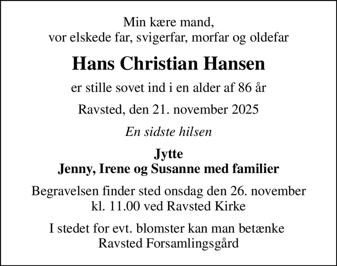 Min kære mand, vor elskede far, svigerfar, morfar og oldefar
Hans Christian Hansen
er stille sovet ind i en alder af 86 år
Ravsted, den 21. november 2025
En sidste hilsen
Jytte
Begravelsen finder sted onsdag den 26. november kl. 11.00 ved Ravsted Kirke
I stedet for evt. blomster kan man betænke  Ravsted Forsamlingsgård