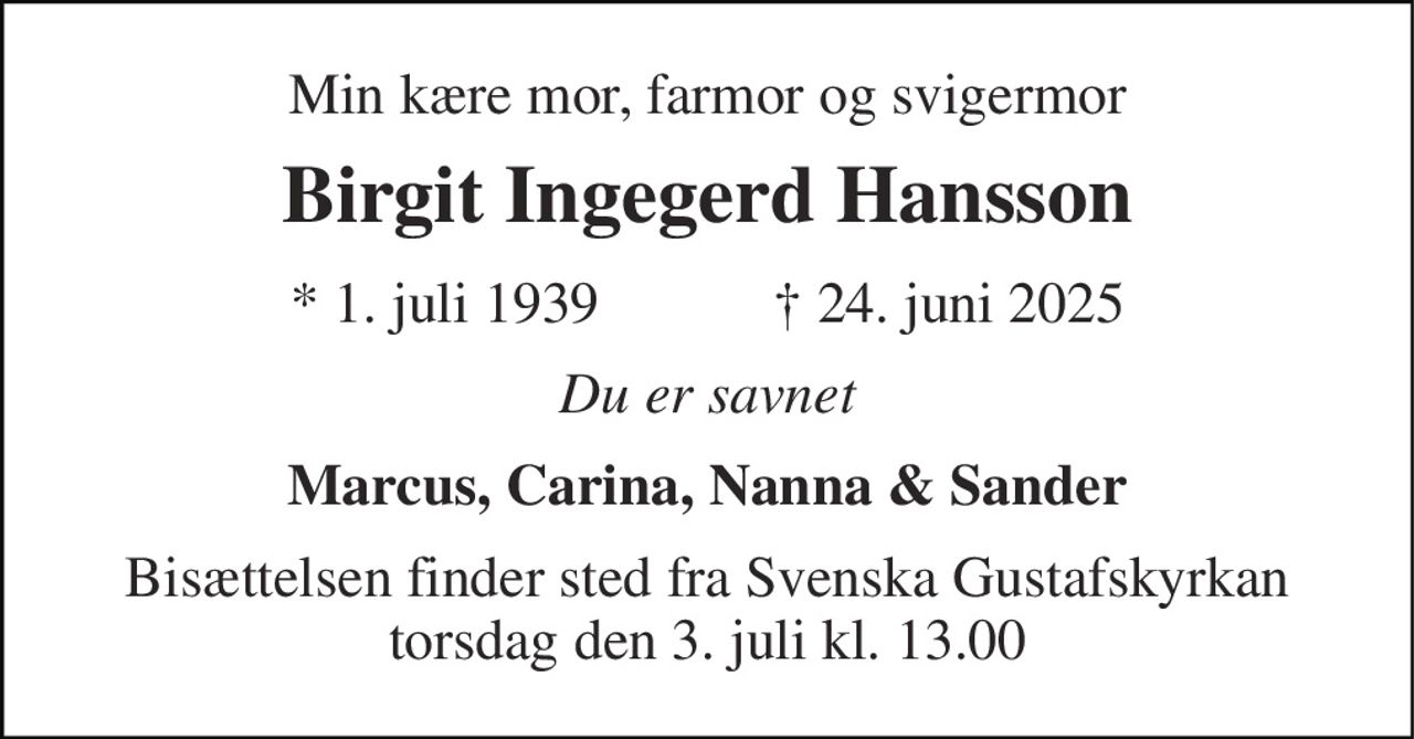 Min kære mor, farmor og svigermor 
Birgit Ingegerd Hansson 
★​ 1. juli 1939​            ✝​ 24. juni 2025 
Du er savnet 
Marcus, Carina, Nanna & Sander 
Bisættelsen finder sted fra Svenska Gustafskyrkan torsdag den 3. juli kl. 13.00