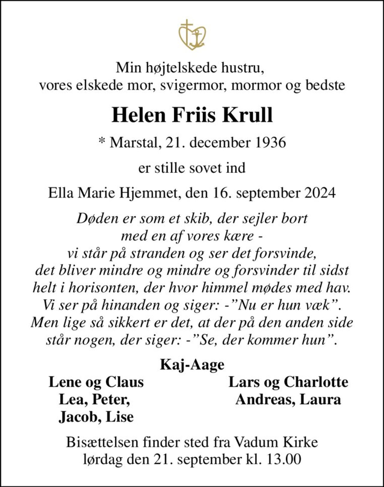 Min højtelskede hustru,  vores elskede mor, svigermor, mormor og bedste
Helen Friis Krull
* Marstal, 21. december 1936
er stille sovet ind
Ella Marie Hjemmet, den 16. september 2024
Døden er som et skib, der sejler bort med en af vores kære - vi står på stranden og ser det forsvinde, det bliver mindre og mindre og forsvinder til sidst helt i horisonten, der hvor himmel mødes med hav. Vi ser på hinanden og siger: -Nu er hun væk. Men lige så sikkert er det, at der på den anden side står nogen, der siger: -Se, der kommer hun.
Kaj-Aage
Lene og Claus
Lars og Charlotte
Lea, Peter, 
Andreas, Laura
Jacob, Lise
Bisættelsen finder sted fra Vadum Kirke  lørdag den 21. september kl. 13.00