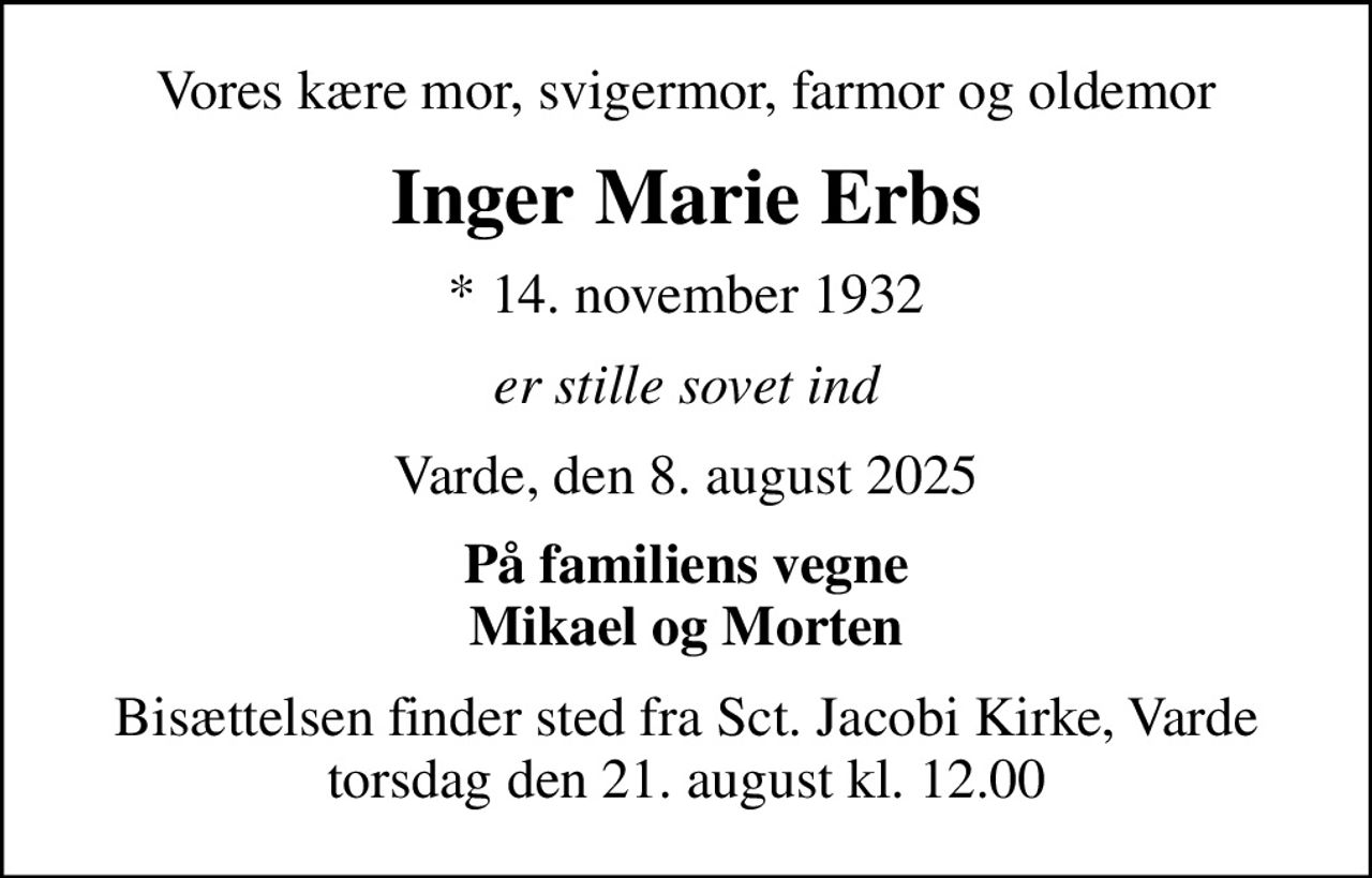 Vores kære mor, svigermor, farmor og oldemor
Inger Marie Erbs
* 14. november 1932
er stille sovet ind
Varde, den 8. august 2025
På familiens vegne Mikael og Morten
Bisættelsen finder sted fra Sct. Jacobi Kirke, Varde  torsdag den 21. august kl. 12.00
